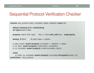 Sequential Protocol Verification Checker
November 4, 2013 HVC2013 84
checker seq_protocol (start, complete, dataIn, dataOut, event clk);
default clocking @clk; endclocking
var type(dataIn) data;
property match (first, last); first |= !first until_with last; endproperty
always_ff @clk if (start) data = dataIn;
a_data_check: assert property (complete |- dataOut == data);
a_no_start: assert property (match(start, complete));
a_no_complete: assert property (match(complete, start));
initial
a_initial_no_complete: assert property (!complete throughout start[-1]);
endchecker : seq_protocol
 