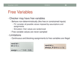 Free Variables
• Checker may have free variables
• Behave non-deterministically (like free or constrained inputs)
• FV: consider all possible values imposed by assumptions and
assignments
• Simulation: their values are randomized
• Free variable values are never sampled
• Limitations
• Continuous and blocking assignments to free variables are illegal
November 4, 2013 HVC2013 86
rand bit r;
bit [2:0] x;
…
assign x = r ? 3’d3 : 3’d5;
rand bit a;
always_ff @clk a = !a;
 