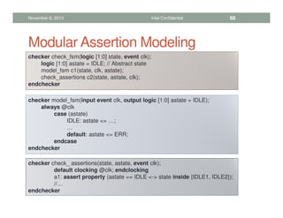 Modular Assertion Modeling
checker check_fsm(logic [1:0] state, event clk);
logic [1:0] astate = IDLE; // Abstract state
model_fsm c1(state, clk, astate);
check_assertions c2(state, astate, clk);
endchecker
checker model_fsm(input event clk, output logic [1:0] astate = IDLE);
always @clk
case (astate)
IDLE: astate = …;
…
default: astate = ERR;
endcase
endchecker
checker check_ assertions(state, astate, event clk);
default clocking @clk; endclocking
a1: assert property (astate == IDLE - state inside {IDLE1, IDLE2});
//…
endchecker
November 6, 2013 Intel Confidential 88
 