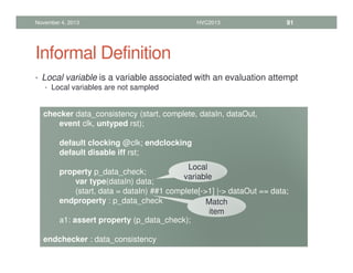 Informal Definition
• Local variable is a variable associated with an evaluation attempt
• Local variables are not sampled
November 4, 2013 HVC2013 91
checker data_consistency (start, complete, dataIn, dataOut,
event clk, untyped rst);
default clocking @clk; endclocking
default disable iff rst;
property p_data_check;
var type(dataIn) data;
(start, data = dataIn) ##1 complete[-1] |- dataOut == data;
endproperty : p_data_check
a1: assert property (p_data_check);
endchecker : data_consistency
Local
variable
Match
item
 