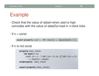 Example
• Check that the value of dataIn when start is high
coincides with the value of dataOut read in n clock ticks
• If n = const
• If n is not const
November 4, 2013 HVC2013 92
assert property (start |- ##n dataOut == $past(dataIn, n) );
property data_check;
var type(n) ctr;
(start, ctr = n - 1) ##1 (ctr  0, ctr--)[*] ##1 (ctr == 0)
|- dataOut = dataIn;
endproperty : data_check
assert property (data_check);
 