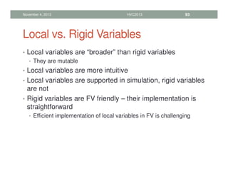 Local vs. Rigid Variables
• Local variables are “broader” than rigid variables
• They are mutable
• Local variables are more intuitive
• Local variables are supported in simulation, rigid variables
are not
• Rigid variables are FV friendly – their implementation is
straightforward
• Efficient implementation of local variables in FV is challenging
November 4, 2013 HVC2013 93
 