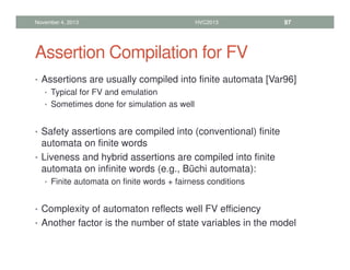 Assertion Compilation for FV
• Assertions are usually compiled into finite automata [Var96]
• Typical for FV and emulation
• Sometimes done for simulation as well
• Safety assertions are compiled into (conventional) finite
automata on finite words
• Liveness and hybrid assertions are compiled into finite
automata on infinite words (e.g., Büchi automata):
• Finite automata on finite words + fairness conditions
• Complexity of automaton reflects well FV efficiency
• Another factor is the number of state variables in the model
November 4, 2013 HVC2013 97
 