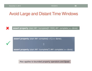 Avoid Large and Distant Time Windows
November 4, 2013 HVC2013 99
assert property (start ##1 !complete[0:1000] ##1 complete |= done);
⇕
assert property (start ##1 complete[-1] |= done);
⇕
assert property (start ##1 !complete[*] ##1 complete |= done);








Also applies to bounded property operators and $past
 