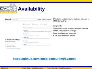 Availability
2/29/2016 Andra Radu - AMIQ Consulting Ionu Ciocîrlan - AMIQ Consultingț 57
• SVAUnit is an open-source package released by
AMIQ Consulting
• We provide:
- SystemVerilog and simulator integration codes
- AMBA-APB assertion package
- Code templates and examples
- HTML documentation for API
https://github.com/amiq-consulting/svaunit
 
