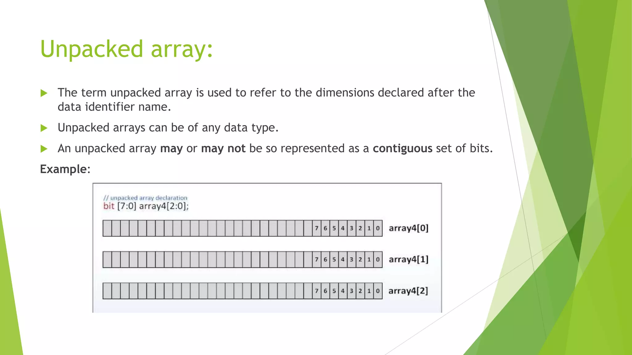 Unpacked array:
 The term unpacked array is used to refer to the dimensions declared after the
data identifier name.
 Unpacked arrays can be of any data type.
 An unpacked array may or may not be so represented as a contiguous set of bits.
Example:
 