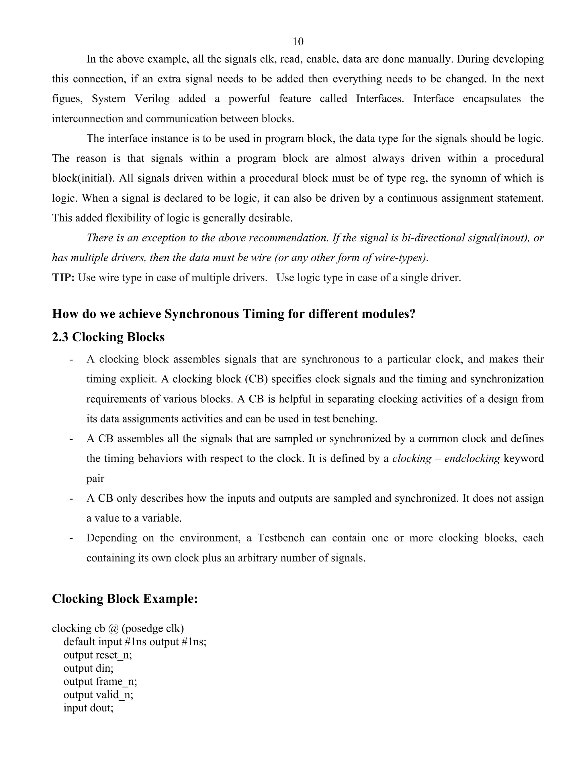 10 
In the above example, all the signals clk, read, enable, data are done manually. During developing 
this connection, if an extra signal needs to be added then everything needs to be changed. In the next 
figues, System Verilog added a powerful feature called Interfaces. Interface encapsulates the 
interconnection and communication between blocks. 
The interface instance is to be used in program block, the data type for the signals should be logic. 
The reason is that signals within a program block are almost always driven within a procedural 
block(initial). All signals driven within a procedural block must be of type reg, the synomn of which is 
logic. When a signal is declared to be logic, it can also be driven by a continuous assignment statement. 
This added flexibility of logic is generally desirable. 
There is an exception to the above recommendation. If the signal is bi-directional signal(inout), or 
has multiple drivers, then the data must be wire (or any other form of wire-types). 
TIP: Use wire type in case of multiple drivers. Use logic type in case of a single driver. 
How do we achieve Synchronous Timing for different modules? 
2.3 Clocking Blocks 
- A clocking block assembles signals that are synchronous to a particular clock, and makes their 
timing explicit. A clocking block (CB) specifies clock signals and the timing and synchronization 
requirements of various blocks. A CB is helpful in separating clocking activities of a design from 
its data assignments activities and can be used in test benching. 
- A CB assembles all the signals that are sampled or synchronized by a common clock and defines 
the timing behaviors with respect to the clock. It is defined by a clocking – endclocking keyword 
pair 
- A CB only describes how the inputs and outputs are sampled and synchronized. It does not assign 
a value to a variable. 
- Depending on the environment, a Testbench can contain one or more clocking blocks, each 
containing its own clock plus an arbitrary number of signals. 
Clocking Block Example: 
clocking cb @ (posedge clk) 
default input #1ns output #1ns; 
output reset_n; 
output din; 
output frame_n; 
output valid_n; 
input dout; 
 