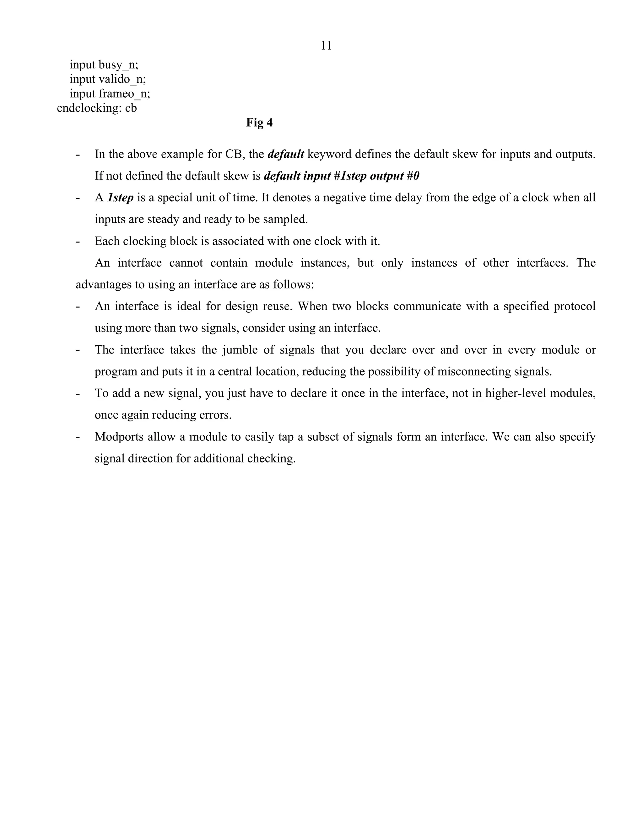 11 
input busy_n; 
input valido_n; 
input frameo_n; 
endclocking: cb 
Fig 4 
- In the above example for CB, the default keyword defines the default skew for inputs and outputs. 
If not defined the default skew is default input #1step output #0 
- A 1step is a special unit of time. It denotes a negative time delay from the edge of a clock when all 
inputs are steady and ready to be sampled. 
- Each clocking block is associated with one clock with it. 
An interface cannot contain module instances, but only instances of other interfaces. The 
advantages to using an interface are as follows: 
- An interface is ideal for design reuse. When two blocks communicate with a specified protocol 
using more than two signals, consider using an interface. 
- The interface takes the jumble of signals that you declare over and over in every module or 
program and puts it in a central location, reducing the possibility of misconnecting signals. 
- To add a new signal, you just have to declare it once in the interface, not in higher-level modules, 
once again reducing errors. 
- Modports allow a module to easily tap a subset of signals form an interface. We can also specify 
signal direction for additional checking. 
 