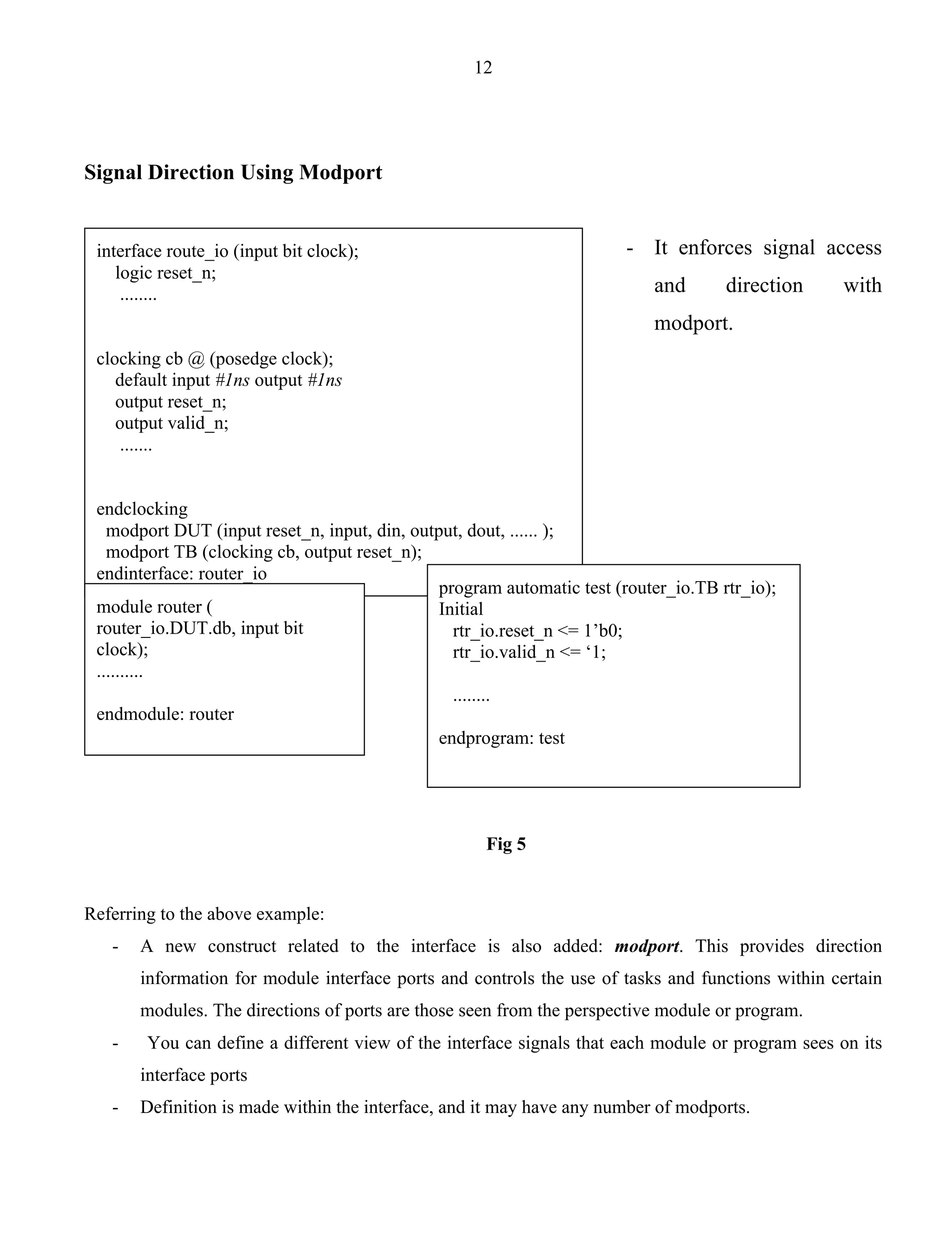 12 
Signal Direction Using Modport 
- It enforces signal access 
and direction with 
modport. 
endclocking 
modport DUT (input reset_n, input, din, output, dout, ...... ); 
modport TB (clocking cb, output reset_n); 
endinterface: router_io 
module router ( 
router_io.DUT.db, input bit 
clock); 
.......... 
endmodule: router 
program automatic test (router_io.TB rtr_io); 
Initial 
rtr_io.reset_n <= 1’b0; 
rtr_io.valid_n <= ‘1; 
........ 
endprogram: test 
Fig 5 
interface route_io (input bit clock); 
logic reset_n; 
........ 
clocking cb @ (posedge clock); 
default input #1ns output #1ns 
output reset_n; 
output valid_n; 
....... 
Referring to the above example: 
- A new construct related to the interface is also added: modport. This provides direction 
information for module interface ports and controls the use of tasks and functions within certain 
modules. The directions of ports are those seen from the perspective module or program. 
- You can define a different view of the interface signals that each module or program sees on its 
interface ports 
- Definition is made within the interface, and it may have any number of modports. 
 