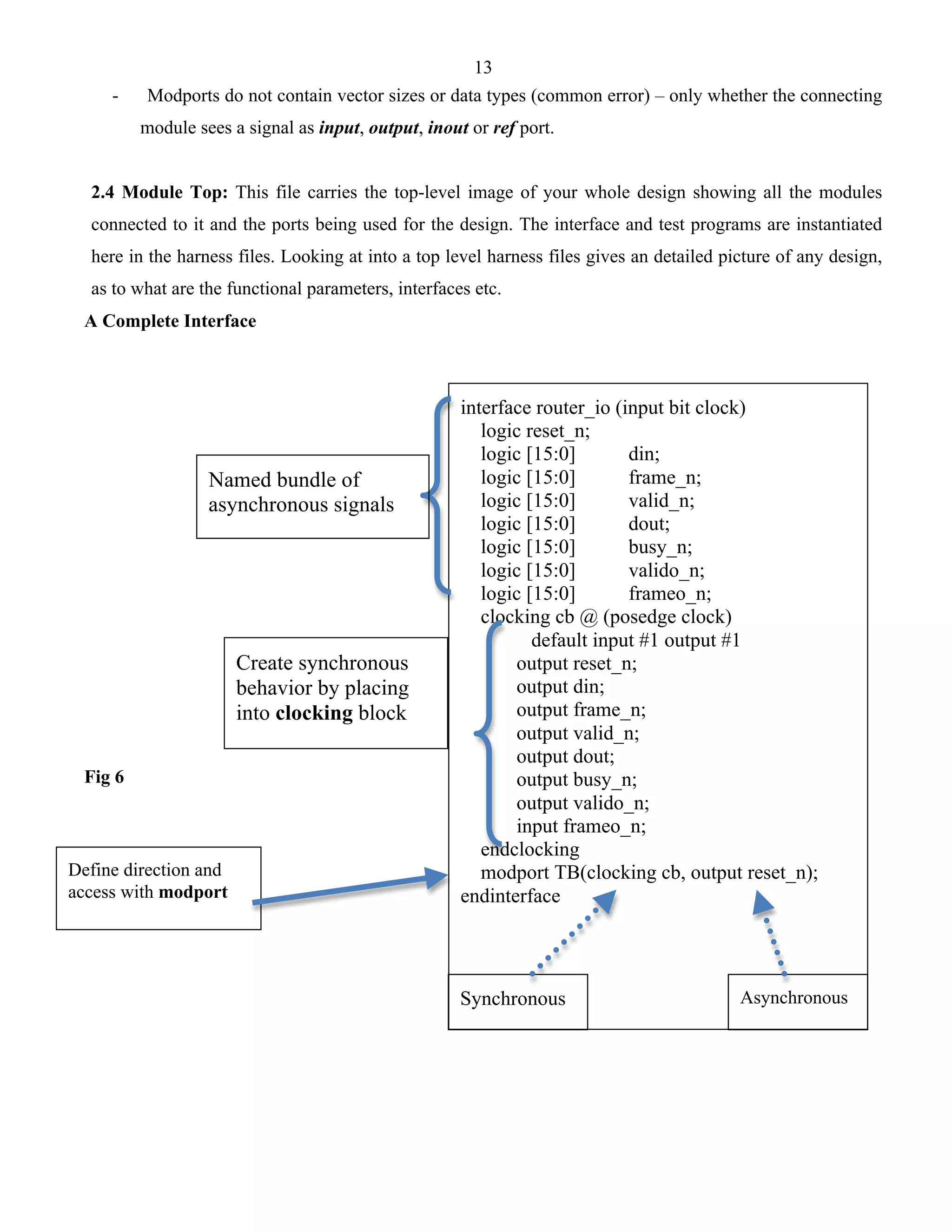 13 
- Modports do not contain vector sizes or data types (common error) – only whether the connecting 
module sees a signal as input, output, inout or ref port. 
2.4 Module Top: This file carries the top-level image of your whole design showing all the modules 
connected to it and the ports being used for the design. The interface and test programs are instantiated 
here in the harness files. Looking at into a top level harness files gives an detailed picture of any design, 
as to what are the functional parameters, interfaces etc. 
A Complete Interface 
Fig 6 
interface router_io (input bit clock) 
logic reset_n; 
logic [15:0] din; 
logic [15:0] frame_n; 
logic [15:0] valid_n; 
logic [15:0] dout; 
logic [15:0] busy_n; 
logic [15:0] valido_n; 
logic [15:0] frameo_n; 
clocking cb @ (posedge clock) 
default input #1 output #1 
output reset_n; 
output din; 
output frame_n; 
output valid_n; 
output dout; 
output busy_n; 
output valido_n; 
input frameo_n; 
endclocking 
modport TB(clocking cb, output reset_n); 
endinterface 
Named bundle of 
asynchronous signals 
Create synchronous 
behavior by placing 
into clocking block 
Define direction and 
access with modport 
Synchronous Asynchronous 
 