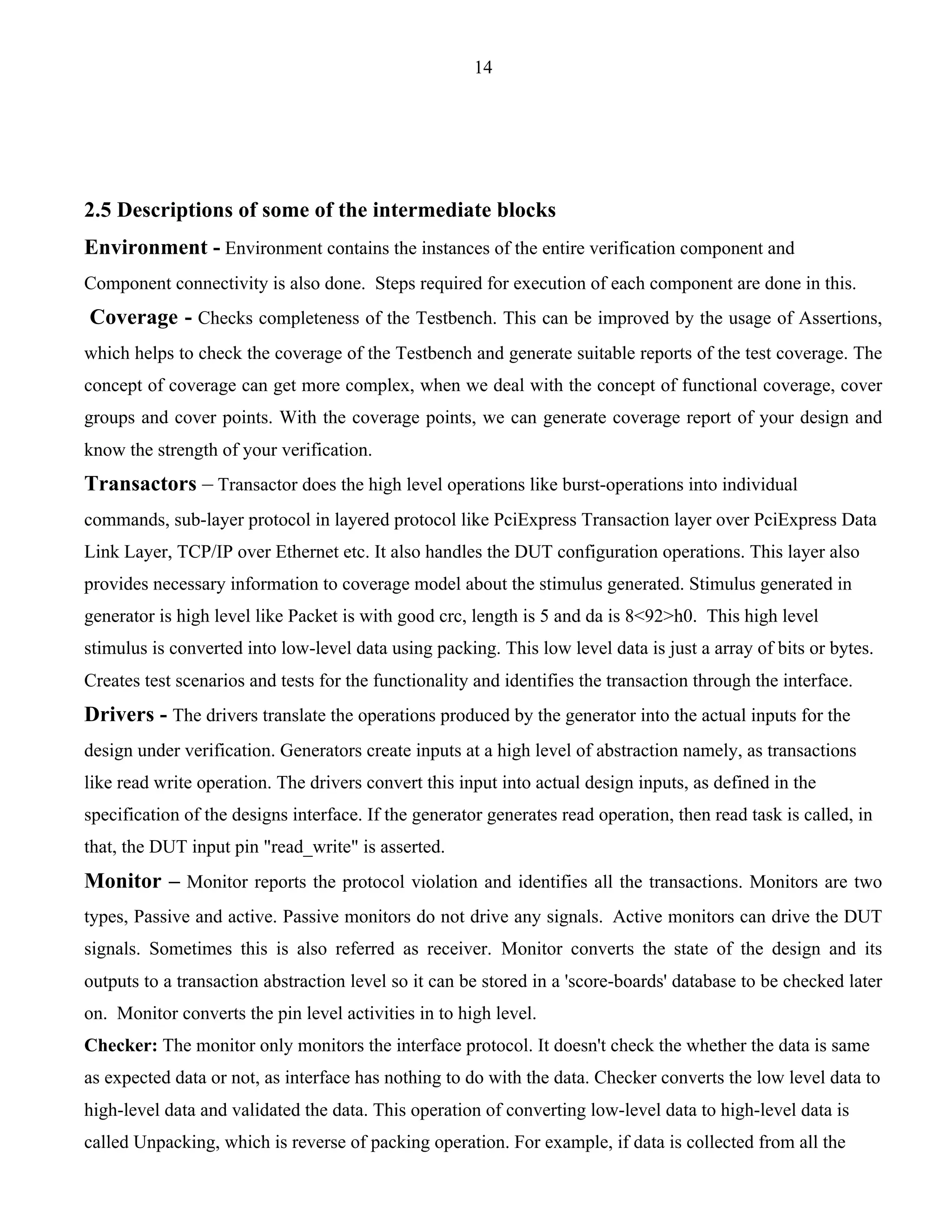 14 
2.5 Descriptions of some of the intermediate blocks 
Environment - Environment contains the instances of the entire verification component and 
Component connectivity is also done. Steps required for execution of each component are done in this. 
Coverage - Checks completeness of the Testbench. This can be improved by the usage of Assertions, 
which helps to check the coverage of the Testbench and generate suitable reports of the test coverage. The 
concept of coverage can get more complex, when we deal with the concept of functional coverage, cover 
groups and cover points. With the coverage points, we can generate coverage report of your design and 
know the strength of your verification. 
Transactors – Transactor does the high level operations like burst-operations into individual 
commands, sub-layer protocol in layered protocol like PciExpress Transaction layer over PciExpress Data 
Link Layer, TCP/IP over Ethernet etc. It also handles the DUT configuration operations. This layer also 
provides necessary information to coverage model about the stimulus generated. Stimulus generated in 
generator is high level like Packet is with good crc, length is 5 and da is 8<92>h0. This high level 
stimulus is converted into low-level data using packing. This low level data is just a array of bits or bytes. 
Creates test scenarios and tests for the functionality and identifies the transaction through the interface. 
Drivers - The drivers translate the operations produced by the generator into the actual inputs for the 
design under verification. Generators create inputs at a high level of abstraction namely, as transactions 
like read write operation. The drivers convert this input into actual design inputs, as defined in the 
specification of the designs interface. If the generator generates read operation, then read task is called, in 
that, the DUT input pin "read_write" is asserted. 
Monitor – Monitor reports the protocol violation and identifies all the transactions. Monitors are two 
types, Passive and active. Passive monitors do not drive any signals. Active monitors can drive the DUT 
signals. Sometimes this is also referred as receiver. Monitor converts the state of the design and its 
outputs to a transaction abstraction level so it can be stored in a 'score-boards' database to be checked later 
on. Monitor converts the pin level activities in to high level. 
Checker: The monitor only monitors the interface protocol. It doesn't check the whether the data is same 
as expected data or not, as interface has nothing to do with the data. Checker converts the low level data to 
high-level data and validated the data. This operation of converting low-level data to high-level data is 
called Unpacking, which is reverse of packing operation. For example, if data is collected from all the 
 