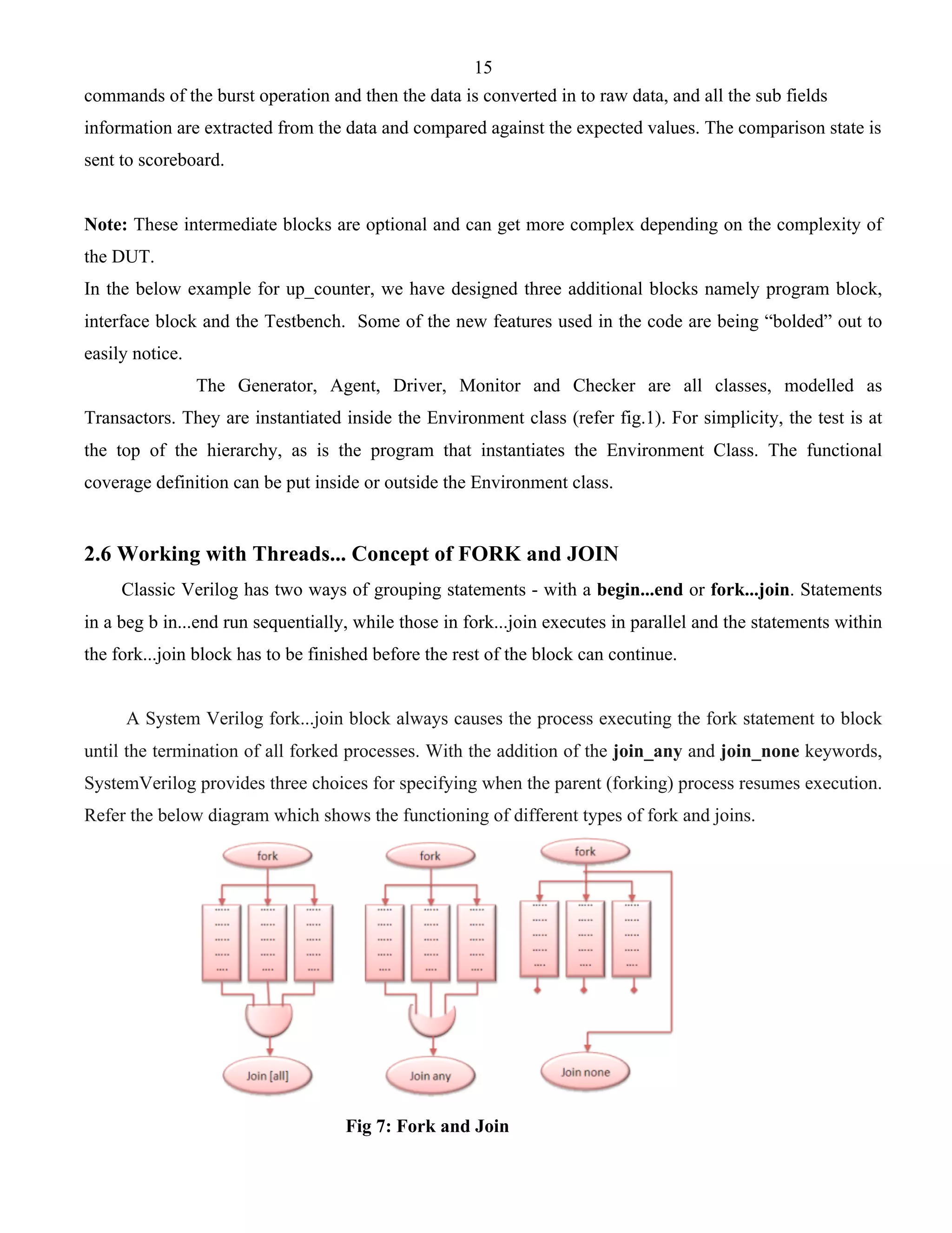 15 
commands of the burst operation and then the data is converted in to raw data, and all the sub fields 
information are extracted from the data and compared against the expected values. The comparison state is 
sent to scoreboard. 
Note: These intermediate blocks are optional and can get more complex depending on the complexity of 
the DUT. 
In the below example for up_counter, we have designed three additional blocks namely program block, 
interface block and the Testbench. Some of the new features used in the code are being “bolded” out to 
easily notice. 
The Generator, Agent, Driver, Monitor and Checker are all classes, modelled as 
Transactors. They are instantiated inside the Environment class (refer fig.1). For simplicity, the test is at 
the top of the hierarchy, as is the program that instantiates the Environment Class. The functional 
coverage definition can be put inside or outside the Environment class. 
2.6 Working with Threads... Concept of FORK and JOIN 
Classic Verilog has two ways of grouping statements - with a begin...end or fork...join. Statements 
in a beg b in...end run sequentially, while those in fork...join executes in parallel and the statements within 
the fork...join block has to be finished before the rest of the block can continue. 
A System Verilog fork...join block always causes the process executing the fork statement to block 
until the termination of all forked processes. With the addition of the join_any and join_none keywords, 
SystemVerilog provides three choices for specifying when the parent (forking) process resumes execution. 
Refer the below diagram which shows the functioning of different types of fork and joins. 
Fig 7: Fork and Join 
 