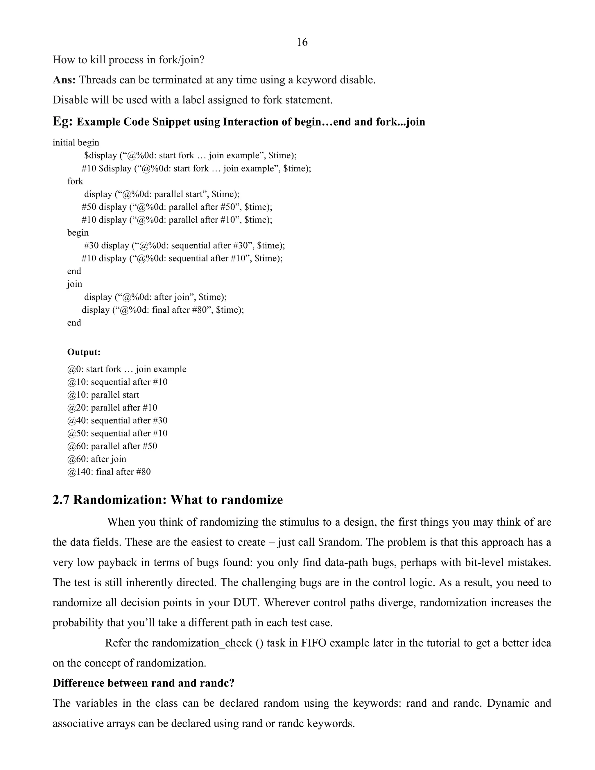 16 
How to kill process in fork/join? 
Ans: Threads can be terminated at any time using a keyword disable. 
Disable will be used with a label assigned to fork statement. 
Eg: Example Code Snippet using Interaction of begin…end and fork...join 
initial begin 
$display (“@%0d: start fork … join example”, $time); 
#10 $display (“@%0d: start fork … join example”, $time); 
fork 
display (“@%0d: parallel start”, $time); 
#50 display (“@%0d: parallel after #50”, $time); 
#10 display (“@%0d: parallel after #10”, $time); 
begin 
#30 display (“@%0d: sequential after #30”, $time); 
#10 display (“@%0d: sequential after #10”, $time); 
end 
join 
display (“@%0d: after join”, $time); 
display (“@%0d: final after #80”, $time); 
end 
Output: 
@0: start fork … join example 
@10: sequential after #10 
@10: parallel start 
@20: parallel after #10 
@40: sequential after #30 
@50: sequential after #10 
@60: parallel after #50 
@60: after join 
@140: final after #80 
2.7 Randomization: What to randomize 
When you think of randomizing the stimulus to a design, the first things you may think of are 
the data fields. These are the easiest to create – just call $random. The problem is that this approach has a 
very low payback in terms of bugs found: you only find data-path bugs, perhaps with bit-level mistakes. 
The test is still inherently directed. The challenging bugs are in the control logic. As a result, you need to 
randomize all decision points in your DUT. Wherever control paths diverge, randomization increases the 
probability that you’ll take a different path in each test case. 
Refer the randomization_check () task in FIFO example later in the tutorial to get a better idea 
on the concept of randomization. 
Difference between rand and randc? 
The variables in the class can be declared random using the keywords: rand and randc. Dynamic and 
associative arrays can be declared using rand or randc keywords. 
 