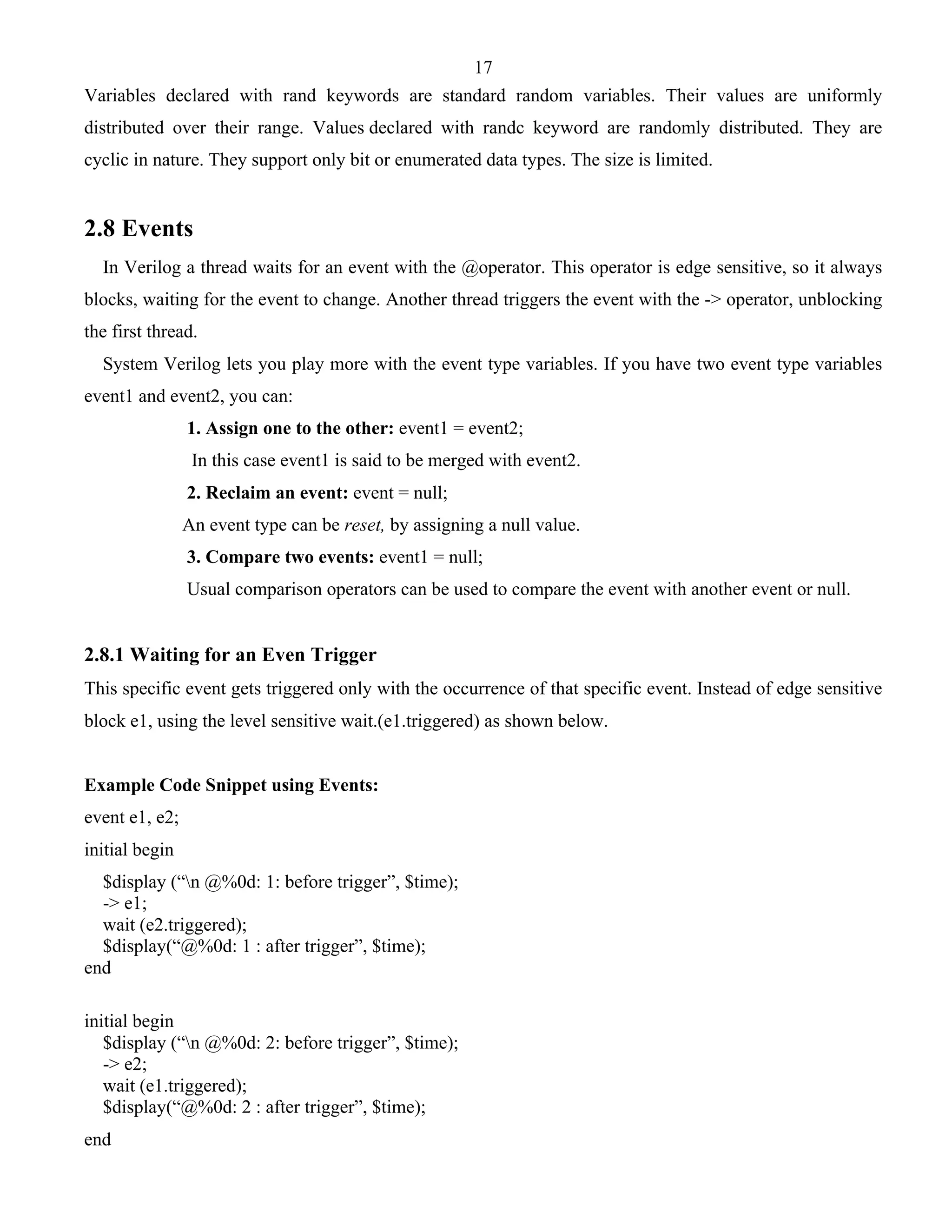17 
Variables declared with rand keywords are standard random variables. Their values are uniformly 
distributed over their range. Values declared with randc keyword are randomly distributed. They are 
cyclic in nature. They support only bit or enumerated data types. The size is limited. 
2.8 Events 
In Verilog a thread waits for an event with the @operator. This operator is edge sensitive, so it always 
blocks, waiting for the event to change. Another thread triggers the event with the -> operator, unblocking 
the first thread. 
System Verilog lets you play more with the event type variables. If you have two event type variables 
event1 and event2, you can: 
1. Assign one to the other: event1 = event2; 
In this case event1 is said to be merged with event2. 
2. Reclaim an event: event = null; 
An event type can be reset, by assigning a null value. 
3. Compare two events: event1 = null; 
Usual comparison operators can be used to compare the event with another event or null. 
2.8.1 Waiting for an Even Trigger 
This specific event gets triggered only with the occurrence of that specific event. Instead of edge sensitive 
block e1, using the level sensitive wait.(e1.triggered) as shown below. 
Example Code Snippet using Events: 
event e1, e2; 
initial begin 
$display (“n @%0d: 1: before trigger”, $time); 
-> e1; 
wait (e2.triggered); 
$display(“@%0d: 1 : after trigger”, $time); 
end 
initial begin 
$display (“n @%0d: 2: before trigger”, $time); 
-> e2; 
wait (e1.triggered); 
$display(“@%0d: 2 : after trigger”, $time); 
end 
 
