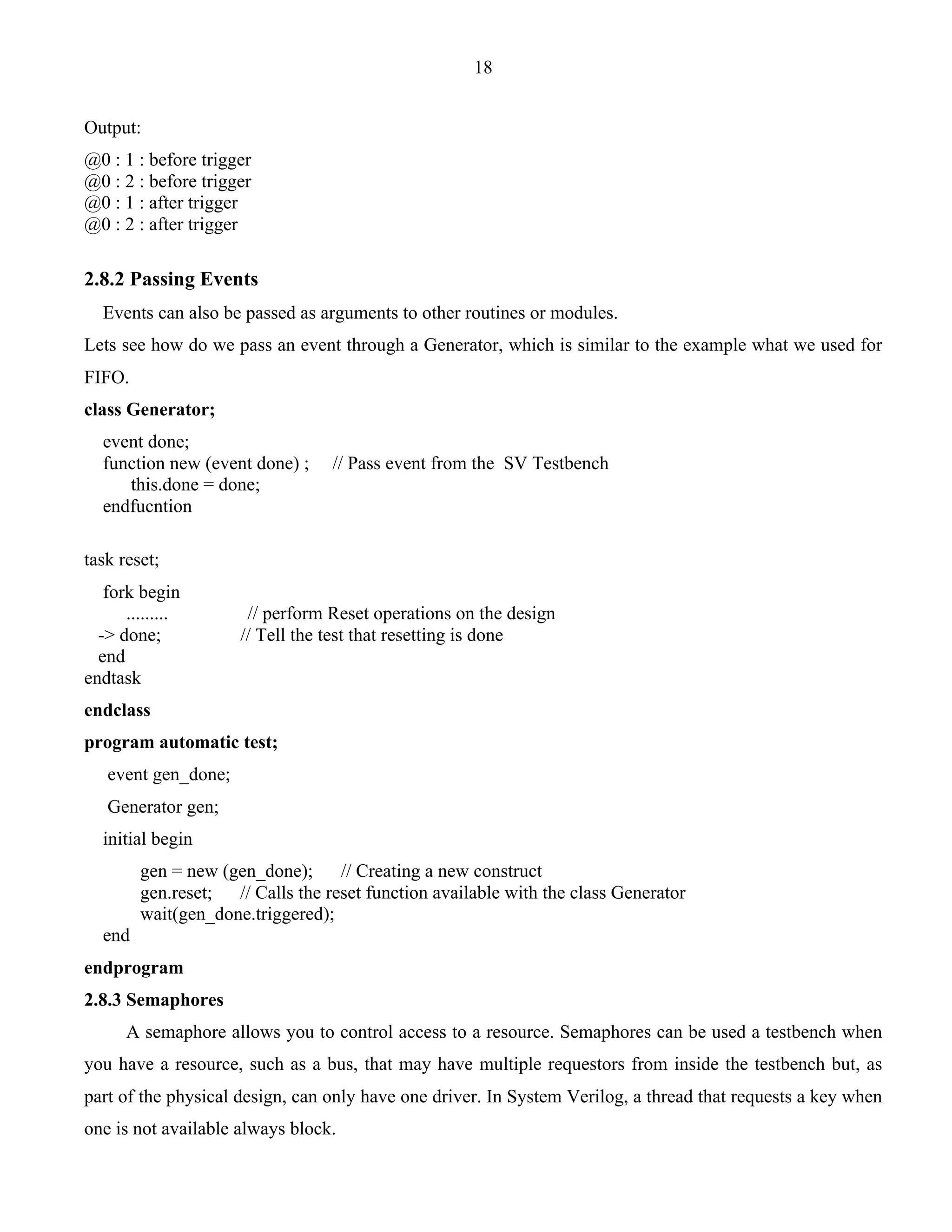 18 
Output: 
@0 : 1 : before trigger 
@0 : 2 : before trigger 
@0 : 1 : after trigger 
@0 : 2 : after trigger 
2.8.2 Passing Events 
Events can also be passed as arguments to other routines or modules. 
Lets see how do we pass an event through a Generator, which is similar to the example what we used for 
FIFO. 
class Generator; 
event done; 
function new (event done) ; // Pass event from the SV Testbench 
this.done = done; 
endfucntion 
task reset; 
fork begin 
......... // perform Reset operations on the design 
-> done; // Tell the test that resetting is done 
end 
endtask 
endclass 
program automatic test; 
event gen_done; 
Generator gen; 
initial begin 
gen = new (gen_done); // Creating a new construct 
gen.reset; // Calls the reset function available with the class Generator 
wait(gen_done.triggered); 
end 
endprogram 
2.8.3 Semaphores 
A semaphore allows you to control access to a resource. Semaphores can be used a testbench when 
you have a resource, such as a bus, that may have multiple requestors from inside the testbench but, as 
part of the physical design, can only have one driver. In System Verilog, a thread that requests a key when 
one is not available always block. 
 