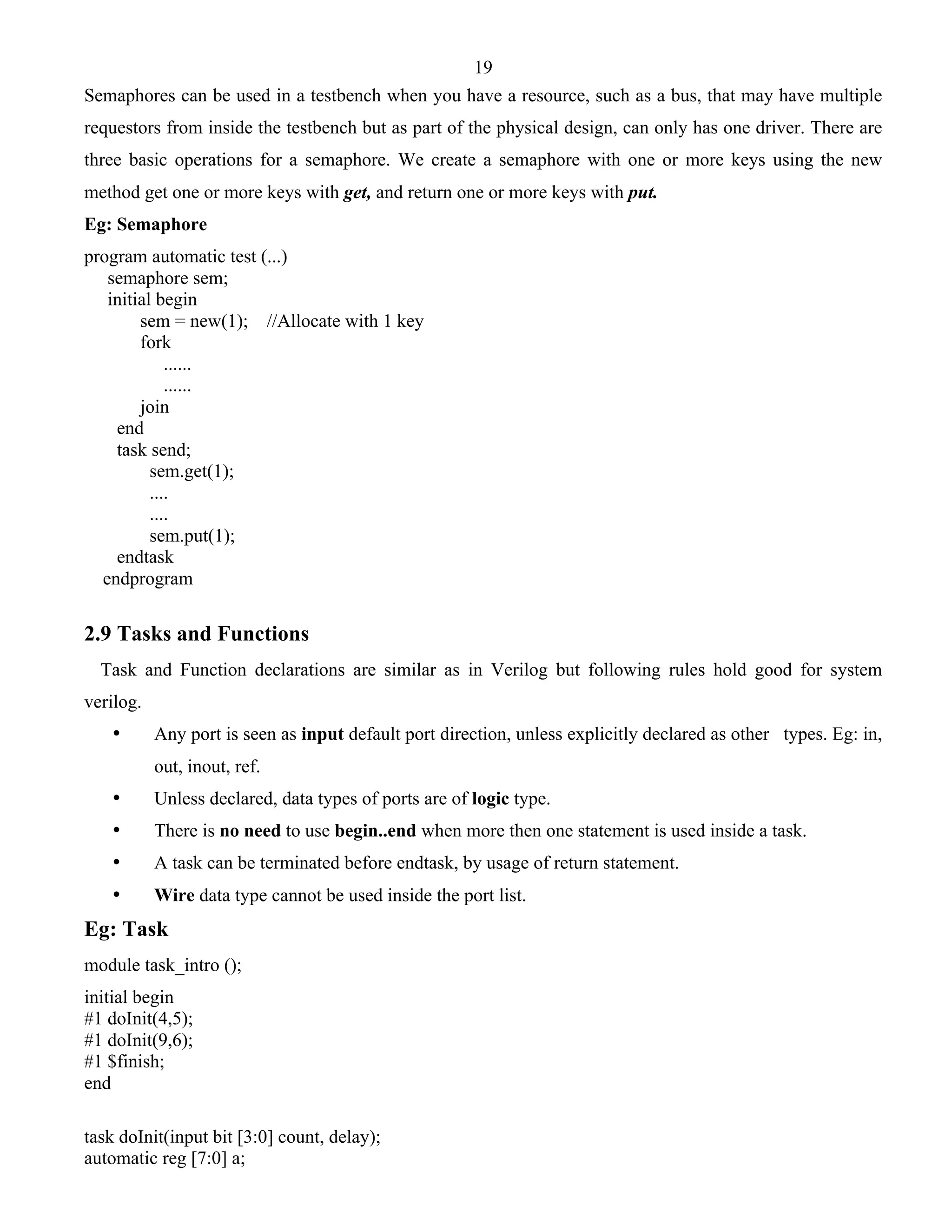 19 
Semaphores can be used in a testbench when you have a resource, such as a bus, that may have multiple 
requestors from inside the testbench but as part of the physical design, can only has one driver. There are 
three basic operations for a semaphore. We create a semaphore with one or more keys using the new 
method get one or more keys with get, and return one or more keys with put. 
Eg: Semaphore 
program automatic test (...) 
semaphore sem; 
initial begin 
sem = new(1); //Allocate with 1 key 
fork 
...... 
...... 
join 
end 
task send; 
sem.get(1); 
.... 
.... 
sem.put(1); 
endtask 
endprogram 
2.9 Tasks and Functions 
Task and Function declarations are similar as in Verilog but following rules hold good for system 
verilog. 
• Any port is seen as input default port direction, unless explicitly declared as other types. Eg: in, 
out, inout, ref. 
• Unless declared, data types of ports are of logic type. 
• There is no need to use begin..end when more then one statement is used inside a task. 
• A task can be terminated before endtask, by usage of return statement. 
• Wire data type cannot be used inside the port list. 
Eg: Task 
module task_intro (); 
initial begin 
#1 doInit(4,5); 
#1 doInit(9,6); 
#1 $finish; 
end 
task doInit(input bit [3:0] count, delay); 
automatic reg [7:0] a; 
 
