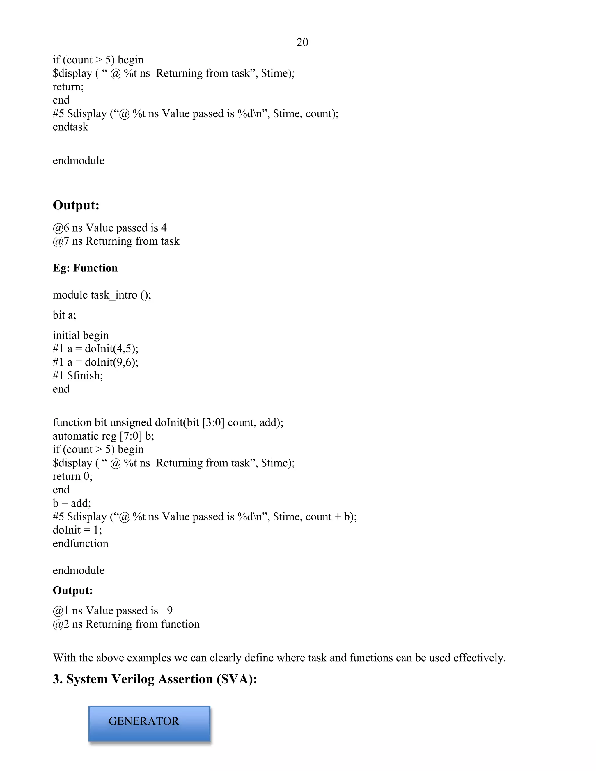 20 
if (count > 5) begin 
$display ( “ @ %t ns Returning from task”, $time); 
return; 
end 
#5 $display (“@ %t ns Value passed is %dn”, $time, count); 
endtask 
endmodule 
Output: 
@6 ns Value passed is 4 
@7 ns Returning from task 
Eg: Function 
module task_intro (); 
bit a; 
initial begin 
#1 a = doInit(4,5); 
#1 a = doInit(9,6); 
#1 $finish; 
end 
function bit unsigned doInit(bit [3:0] count, add); 
automatic reg [7:0] b; 
if (count > 5) begin 
$display ( “ @ %t ns Returning from task”, $time); 
return 0; 
end 
b = add; 
#5 $display (“@ %t ns Value passed is %dn”, $time, count + b); 
doInit = 1; 
endfunction 
endmodule 
Output: 
@1 ns Value passed is 9 
@2 ns Returning from function 
With the above examples we can clearly define where task and functions can be used effectively. 
3. System Verilog Assertion (SVA): 
GENERATOR 
 