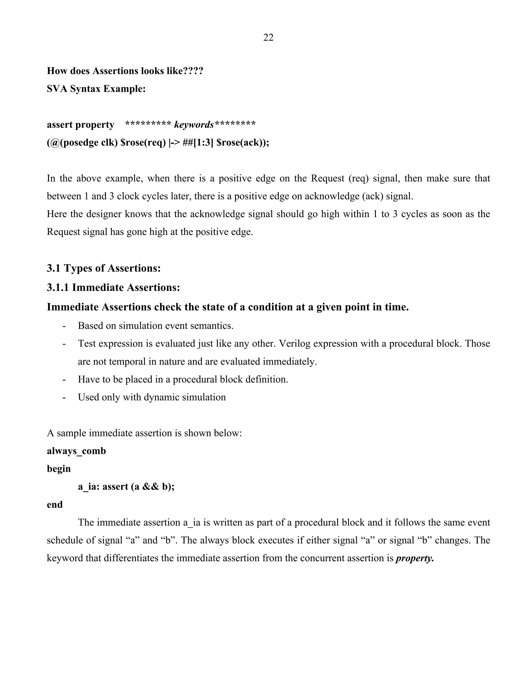 22 
How does Assertions looks like???? 
SVA Syntax Example: 
assert property ********* keywords******** 
(@(posedge clk) $rose(req) |-> ##[1:3] $rose(ack)); 
In the above example, when there is a positive edge on the Request (req) signal, then make sure that 
between 1 and 3 clock cycles later, there is a positive edge on acknowledge (ack) signal. 
Here the designer knows that the acknowledge signal should go high within 1 to 3 cycles as soon as the 
Request signal has gone high at the positive edge. 
3.1 Types of Assertions: 
3.1.1 Immediate Assertions: 
Immediate Assertions check the state of a condition at a given point in time. 
- Based on simulation event semantics. 
- Test expression is evaluated just like any other. Verilog expression with a procedural block. Those 
are not temporal in nature and are evaluated immediately. 
- Have to be placed in a procedural block definition. 
- Used only with dynamic simulation 
A sample immediate assertion is shown below: 
always_comb 
begin 
a_ia: assert (a && b); 
end 
The immediate assertion a_ia is written as part of a procedural block and it follows the same event 
schedule of signal “a” and “b”. The always block executes if either signal “a” or signal “b” changes. The 
keyword that differentiates the immediate assertion from the concurrent assertion is property. 
 