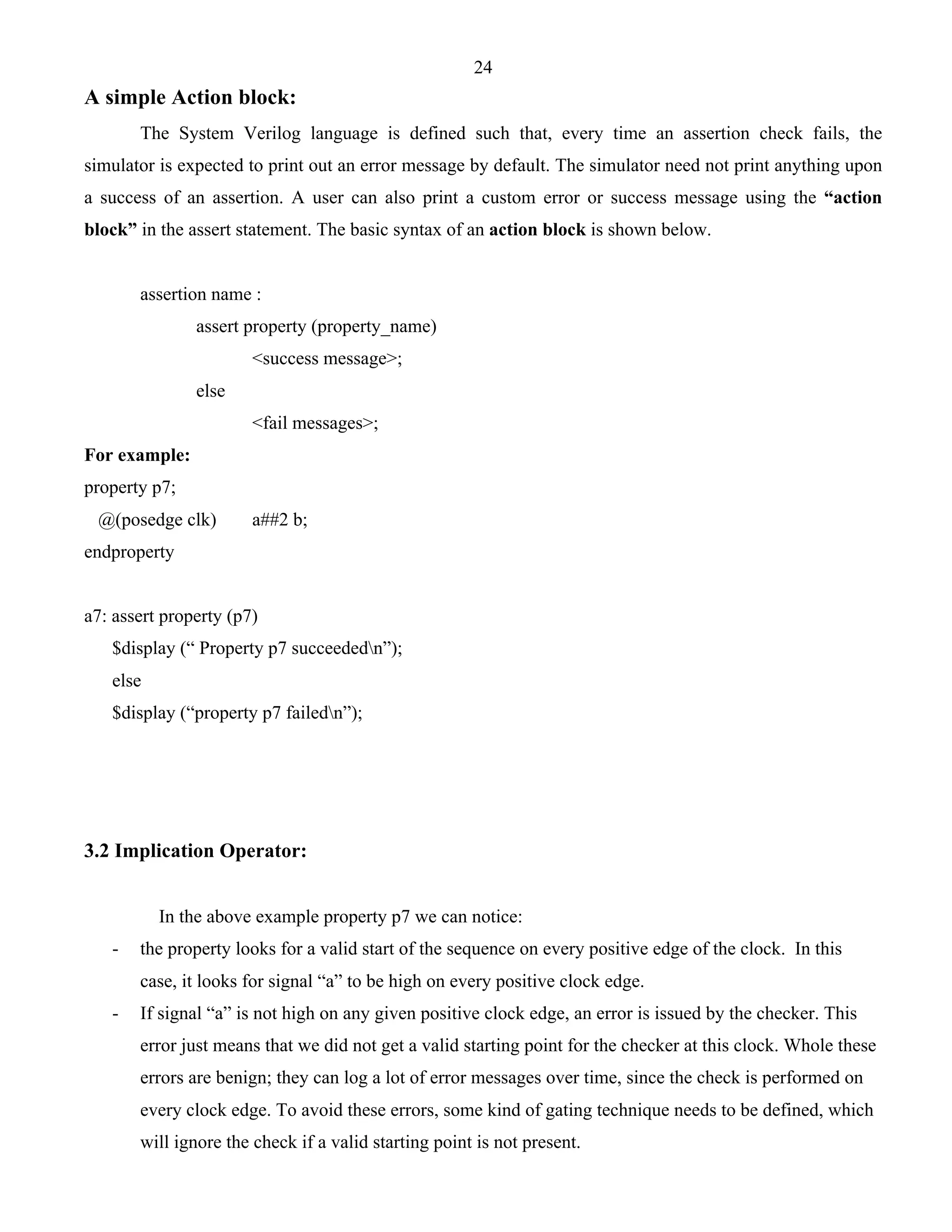 24 
A simple Action block: 
The System Verilog language is defined such that, every time an assertion check fails, the 
simulator is expected to print out an error message by default. The simulator need not print anything upon 
a success of an assertion. A user can also print a custom error or success message using the “action 
block” in the assert statement. The basic syntax of an action block is shown below. 
assertion name : 
assert property (property_name) 
<success message>; 
else 
<fail messages>; 
For example: 
property p7; 
@(posedge clk) a##2 b; 
endproperty 
a7: assert property (p7) 
$display (“ Property p7 succeededn”); 
else 
$display (“property p7 failedn”); 
3.2 Implication Operator: 
In the above example property p7 we can notice: 
- the property looks for a valid start of the sequence on every positive edge of the clock. In this 
case, it looks for signal “a” to be high on every positive clock edge. 
- If signal “a” is not high on any given positive clock edge, an error is issued by the checker. This 
error just means that we did not get a valid starting point for the checker at this clock. Whole these 
errors are benign; they can log a lot of error messages over time, since the check is performed on 
every clock edge. To avoid these errors, some kind of gating technique needs to be defined, which 
will ignore the check if a valid starting point is not present. 
 