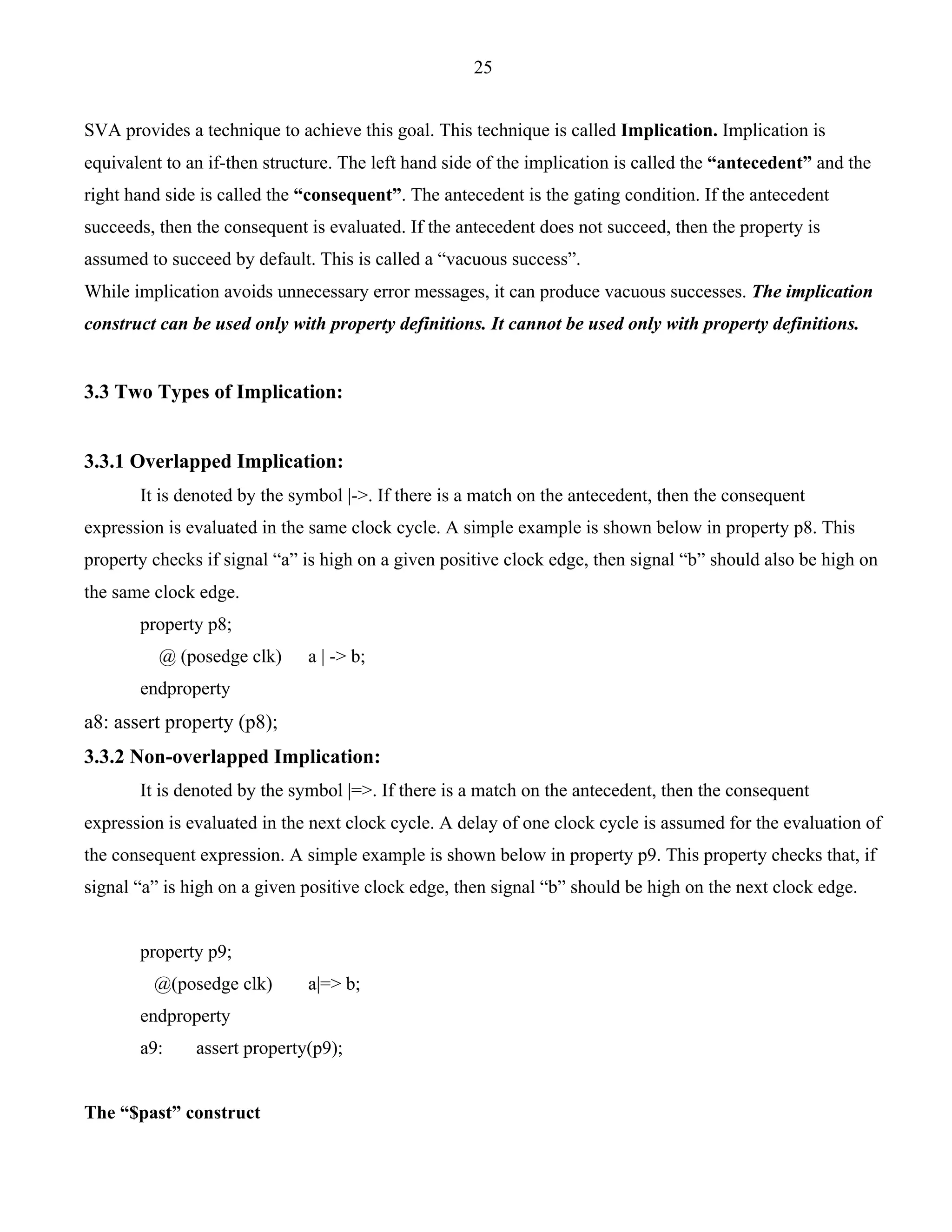 25 
SVA provides a technique to achieve this goal. This technique is called Implication. Implication is 
equivalent to an if-then structure. The left hand side of the implication is called the “antecedent” and the 
right hand side is called the “consequent”. The antecedent is the gating condition. If the antecedent 
succeeds, then the consequent is evaluated. If the antecedent does not succeed, then the property is 
assumed to succeed by default. This is called a “vacuous success”. 
While implication avoids unnecessary error messages, it can produce vacuous successes. The implication 
construct can be used only with property definitions. It cannot be used only with property definitions. 
3.3 Two Types of Implication: 
3.3.1 Overlapped Implication: 
It is denoted by the symbol |->. If there is a match on the antecedent, then the consequent 
expression is evaluated in the same clock cycle. A simple example is shown below in property p8. This 
property checks if signal “a” is high on a given positive clock edge, then signal “b” should also be high on 
the same clock edge. 
property p8; 
@ (posedge clk) a | -> b; 
endproperty 
a8: assert property (p8); 
3.3.2 Non-overlapped Implication: 
It is denoted by the symbol |=>. If there is a match on the antecedent, then the consequent 
expression is evaluated in the next clock cycle. A delay of one clock cycle is assumed for the evaluation of 
the consequent expression. A simple example is shown below in property p9. This property checks that, if 
signal “a” is high on a given positive clock edge, then signal “b” should be high on the next clock edge. 
property p9; 
@(posedge clk) a|=> b; 
endproperty 
a9: assert property(p9); 
The “$past” construct 
 