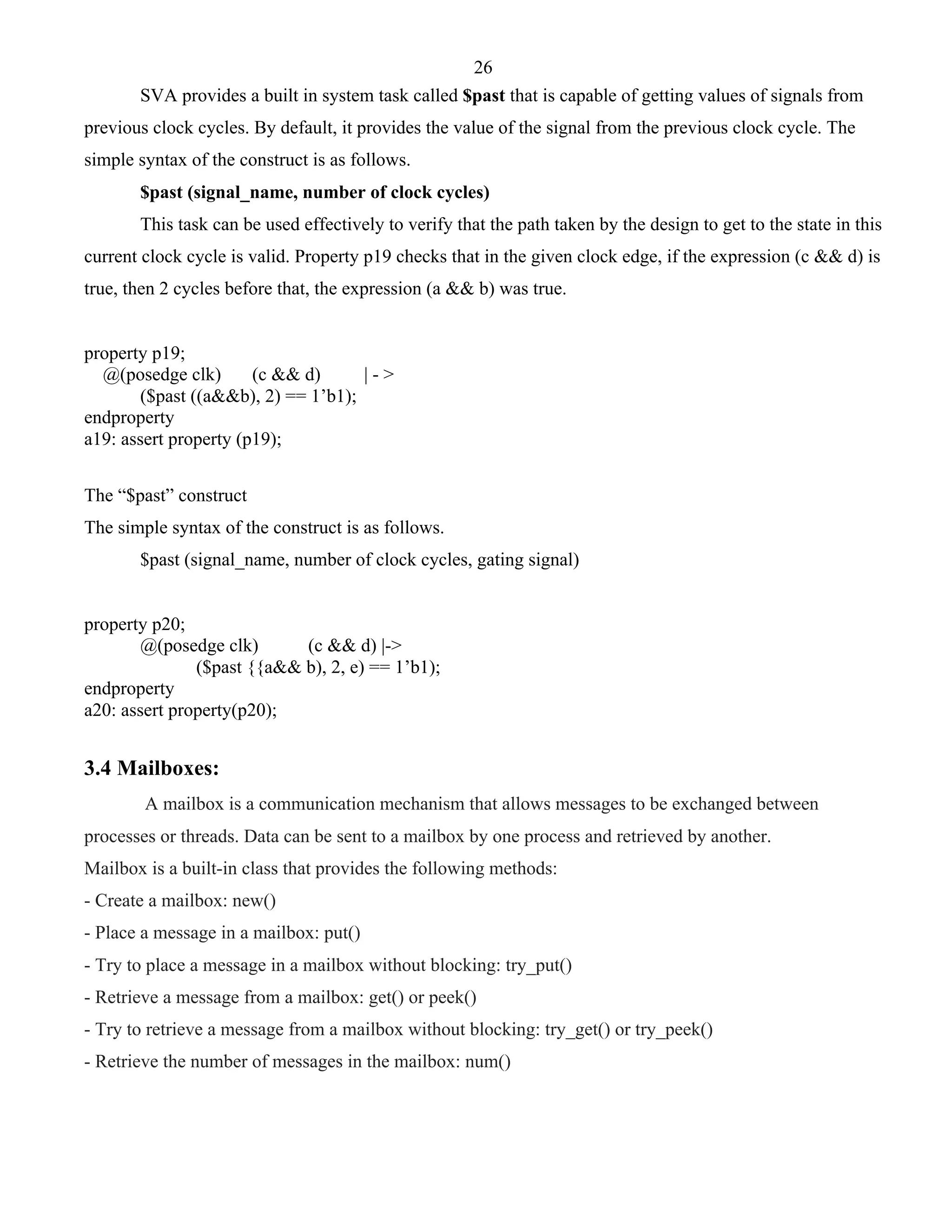 26 
SVA provides a built in system task called $past that is capable of getting values of signals from 
previous clock cycles. By default, it provides the value of the signal from the previous clock cycle. The 
simple syntax of the construct is as follows. 
$past (signal_name, number of clock cycles) 
This task can be used effectively to verify that the path taken by the design to get to the state in this 
current clock cycle is valid. Property p19 checks that in the given clock edge, if the expression (c && d) is 
true, then 2 cycles before that, the expression (a && b) was true. 
property p19; 
@(posedge clk) (c && d) | - > 
($past ((a&&b), 2) == 1’b1); 
endproperty 
a19: assert property (p19); 
The “$past” construct 
The simple syntax of the construct is as follows. 
$past (signal_name, number of clock cycles, gating signal) 
property p20; 
@(posedge clk) (c && d) |-> 
($past {{a&& b), 2, e) == 1’b1); 
endproperty 
a20: assert property(p20); 
3.4 Mailboxes: 
A mailbox is a communication mechanism that allows messages to be exchanged between 
processes or threads. Data can be sent to a mailbox by one process and retrieved by another. 
Mailbox is a built-in class that provides the following methods: 
- Create a mailbox: new() 
- Place a message in a mailbox: put() 
- Try to place a message in a mailbox without blocking: try_put() 
- Retrieve a message from a mailbox: get() or peek() 
- Try to retrieve a message from a mailbox without blocking: try_get() or try_peek() 
- Retrieve the number of messages in the mailbox: num() 
 
