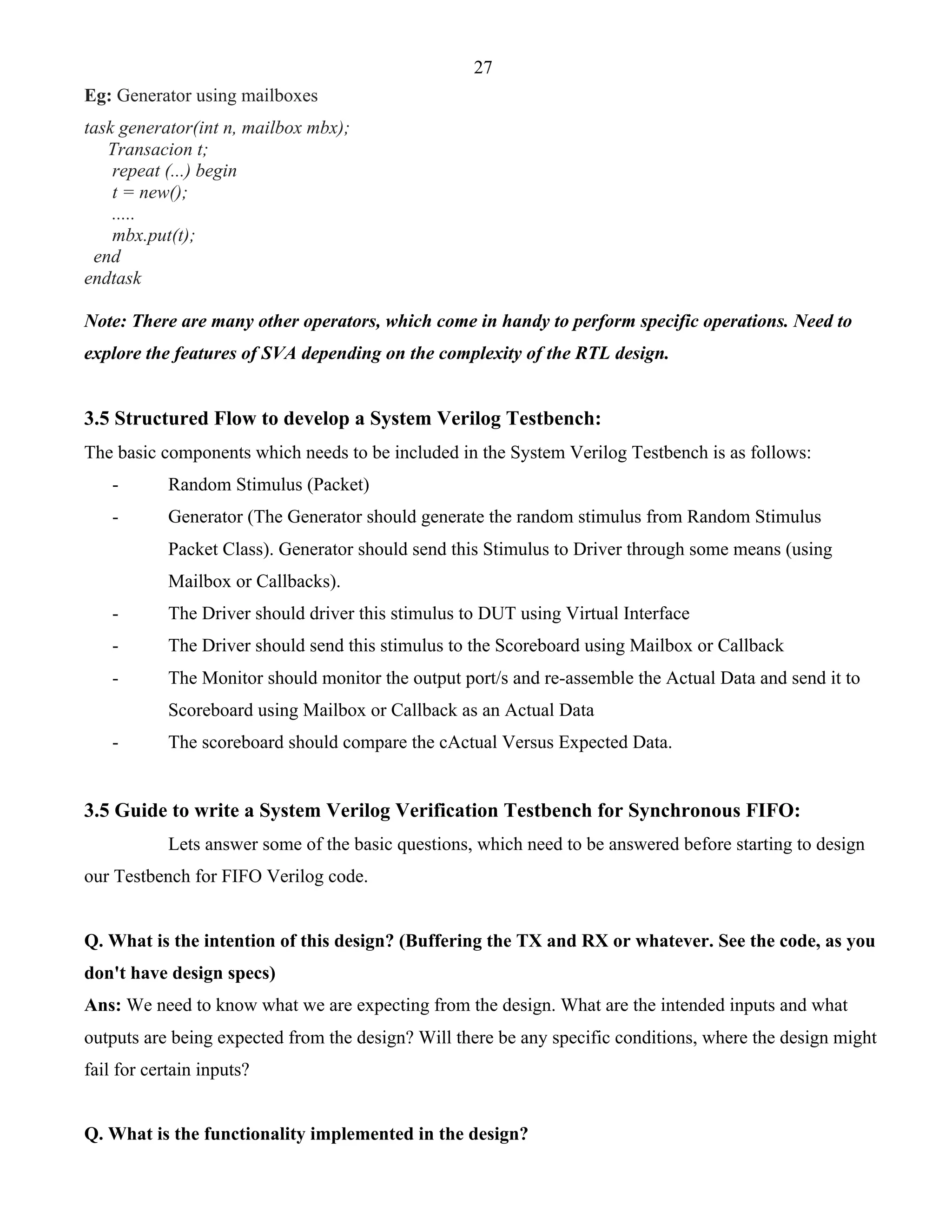 27 
Eg: Generator using mailboxes 
task generator(int n, mailbox mbx); 
Transacion t; 
repeat (...) begin 
t = new(); 
..... 
mbx.put(t); 
end 
endtask 
Note: There are many other operators, which come in handy to perform specific operations. Need to 
explore the features of SVA depending on the complexity of the RTL design. 
3.5 Structured Flow to develop a System Verilog Testbench: 
The basic components which needs to be included in the System Verilog Testbench is as follows: 
- Random Stimulus (Packet) 
- Generator (The Generator should generate the random stimulus from Random Stimulus 
Packet Class). Generator should send this Stimulus to Driver through some means (using 
Mailbox or Callbacks). 
- The Driver should driver this stimulus to DUT using Virtual Interface 
- The Driver should send this stimulus to the Scoreboard using Mailbox or Callback 
- The Monitor should monitor the output port/s and re-assemble the Actual Data and send it to 
Scoreboard using Mailbox or Callback as an Actual Data 
- The scoreboard should compare the cActual Versus Expected Data. 
3.5 Guide to write a System Verilog Verification Testbench for Synchronous FIFO: 
Lets answer some of the basic questions, which need to be answered before starting to design 
our Testbench for FIFO Verilog code. 
Q. What is the intention of this design? (Buffering the TX and RX or whatever. See the code, as you 
don't have design specs) 
Ans: We need to know what we are expecting from the design. What are the intended inputs and what 
outputs are being expected from the design? Will there be any specific conditions, where the design might 
fail for certain inputs? 
Q. What is the functionality implemented in the design? 
 
