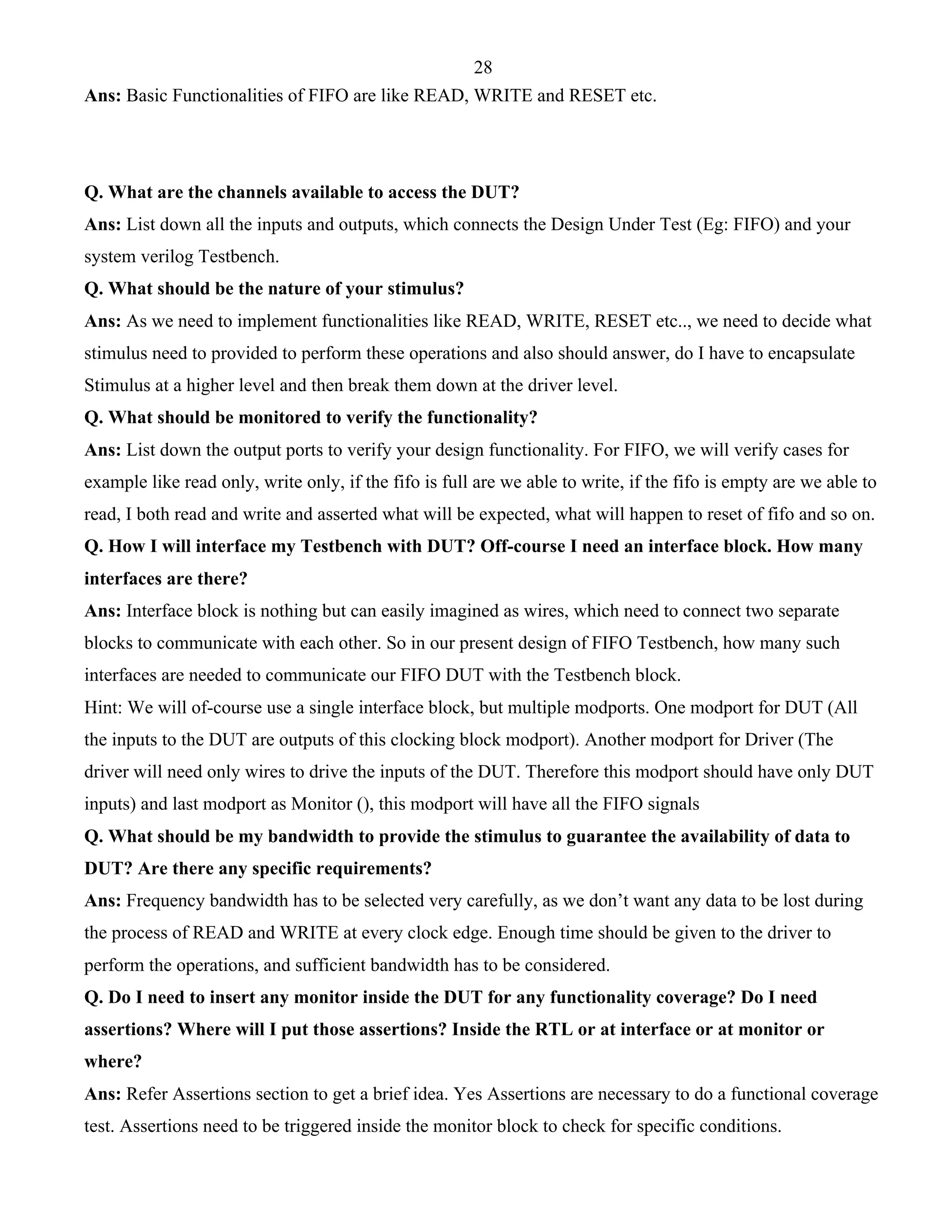28 
Ans: Basic Functionalities of FIFO are like READ, WRITE and RESET etc. 
Q. What are the channels available to access the DUT? 
Ans: List down all the inputs and outputs, which connects the Design Under Test (Eg: FIFO) and your 
system verilog Testbench. 
Q. What should be the nature of your stimulus? 
Ans: As we need to implement functionalities like READ, WRITE, RESET etc.., we need to decide what 
stimulus need to provided to perform these operations and also should answer, do I have to encapsulate 
Stimulus at a higher level and then break them down at the driver level. 
Q. What should be monitored to verify the functionality? 
Ans: List down the output ports to verify your design functionality. For FIFO, we will verify cases for 
example like read only, write only, if the fifo is full are we able to write, if the fifo is empty are we able to 
read, I both read and write and asserted what will be expected, what will happen to reset of fifo and so on. 
Q. How I will interface my Testbench with DUT? Off-course I need an interface block. How many 
interfaces are there? 
Ans: Interface block is nothing but can easily imagined as wires, which need to connect two separate 
blocks to communicate with each other. So in our present design of FIFO Testbench, how many such 
interfaces are needed to communicate our FIFO DUT with the Testbench block. 
Hint: We will of-course use a single interface block, but multiple modports. One modport for DUT (All 
the inputs to the DUT are outputs of this clocking block modport). Another modport for Driver (The 
driver will need only wires to drive the inputs of the DUT. Therefore this modport should have only DUT 
inputs) and last modport as Monitor (), this modport will have all the FIFO signals 
Q. What should be my bandwidth to provide the stimulus to guarantee the availability of data to 
DUT? Are there any specific requirements? 
Ans: Frequency bandwidth has to be selected very carefully, as we don’t want any data to be lost during 
the process of READ and WRITE at every clock edge. Enough time should be given to the driver to 
perform the operations, and sufficient bandwidth has to be considered. 
Q. Do I need to insert any monitor inside the DUT for any functionality coverage? Do I need 
assertions? Where will I put those assertions? Inside the RTL or at interface or at monitor or 
where? 
Ans: Refer Assertions section to get a brief idea. Yes Assertions are necessary to do a functional coverage 
test. Assertions need to be triggered inside the monitor block to check for specific conditions. 
 
