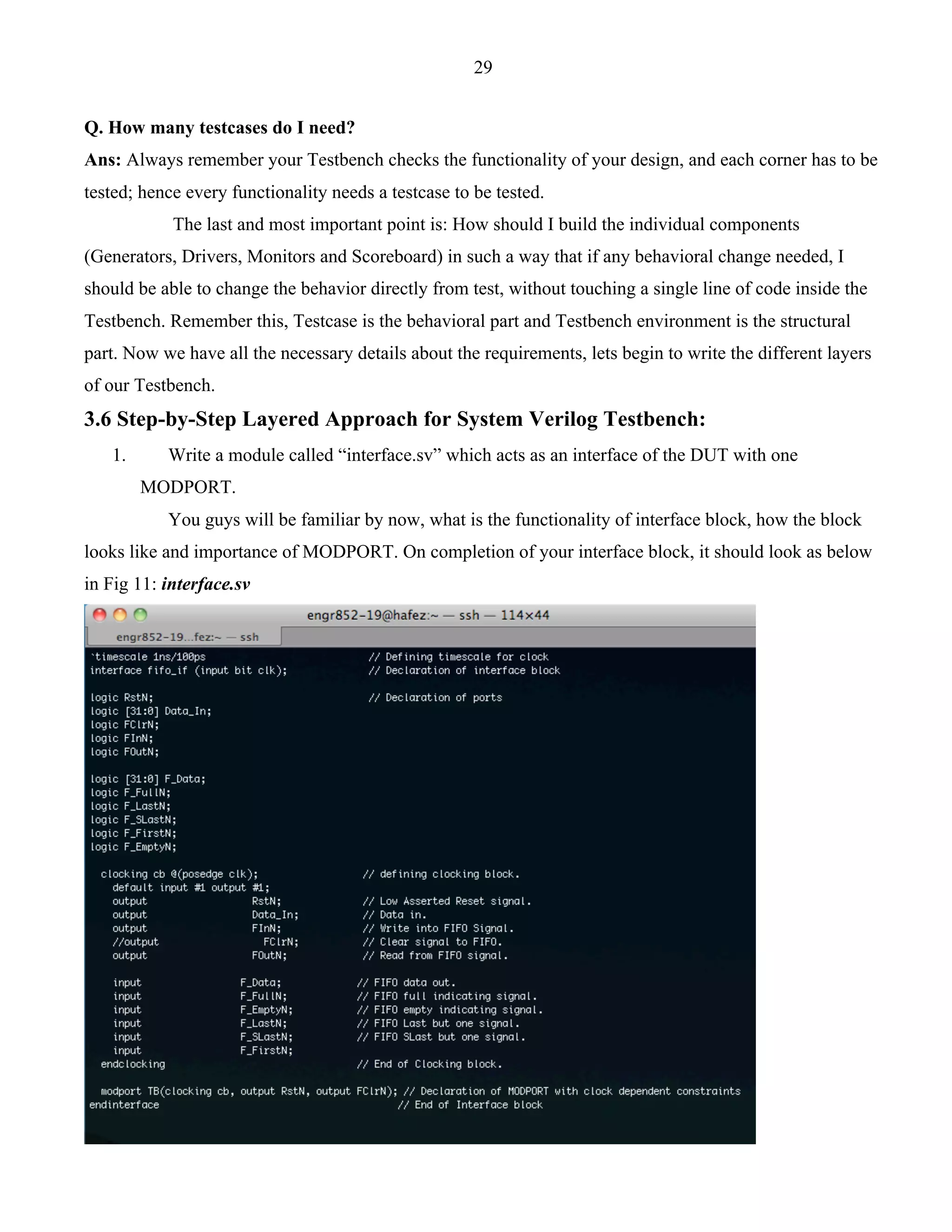 29 
Q. How many testcases do I need? 
Ans: Always remember your Testbench checks the functionality of your design, and each corner has to be 
tested; hence every functionality needs a testcase to be tested. 
The last and most important point is: How should I build the individual components 
(Generators, Drivers, Monitors and Scoreboard) in such a way that if any behavioral change needed, I 
should be able to change the behavior directly from test, without touching a single line of code inside the 
Testbench. Remember this, Testcase is the behavioral part and Testbench environment is the structural 
part. Now we have all the necessary details about the requirements, lets begin to write the different layers 
of our Testbench. 
3.6 Step-by-Step Layered Approach for System Verilog Testbench: 
1. Write a module called “interface.sv” which acts as an interface of the DUT with one 
MODPORT. 
You guys will be familiar by now, what is the functionality of interface block, how the block 
looks like and importance of MODPORT. On completion of your interface block, it should look as below 
in Fig 11: interface.sv 
 