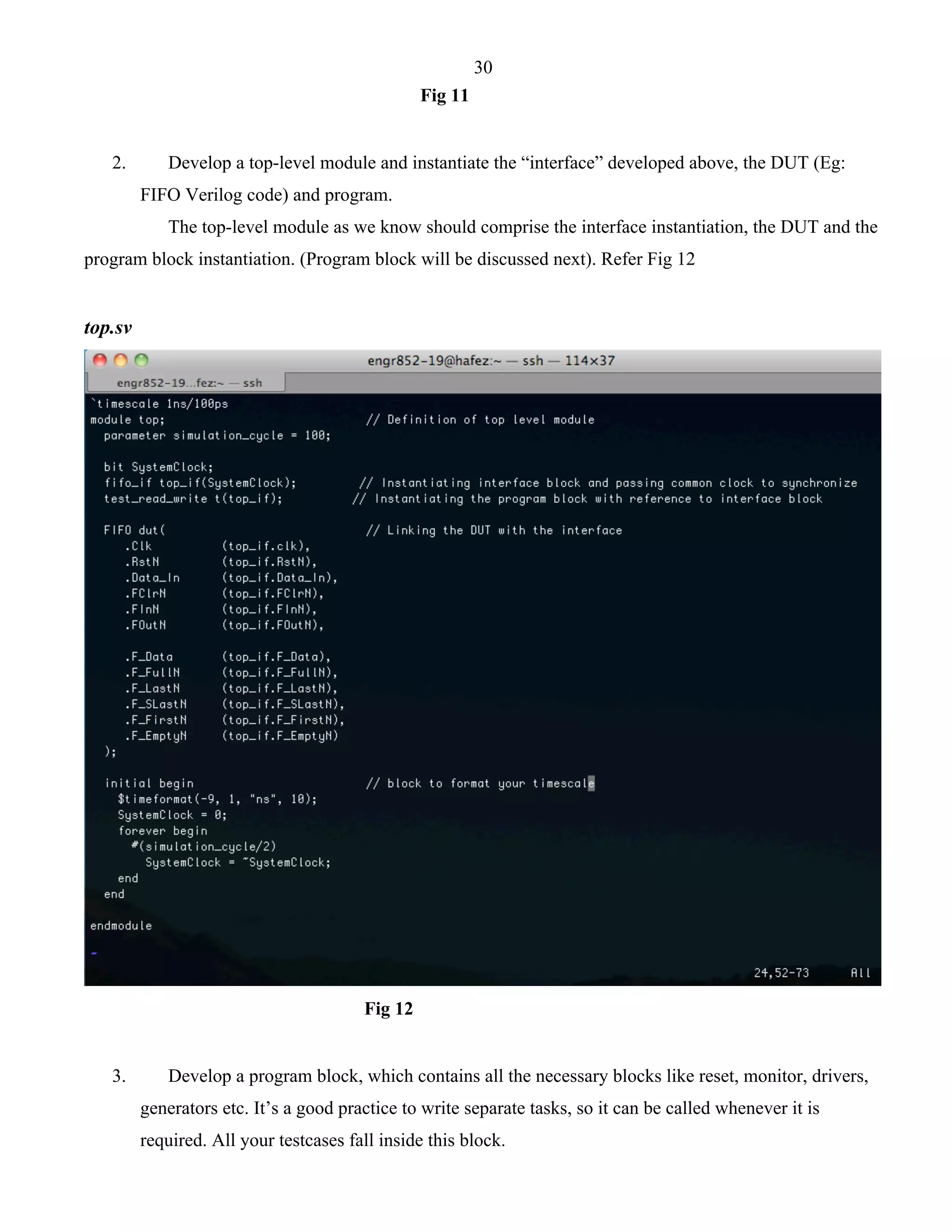 30 
Fig 11 
2. Develop a top-level module and instantiate the “interface” developed above, the DUT (Eg: 
FIFO Verilog code) and program. 
The top-level module as we know should comprise the interface instantiation, the DUT and the 
program block instantiation. (Program block will be discussed next). Refer Fig 12 
top.sv 
Fig 12 
3. Develop a program block, which contains all the necessary blocks like reset, monitor, drivers, 
generators etc. It’s a good practice to write separate tasks, so it can be called whenever it is 
required. All your testcases fall inside this block. 
 