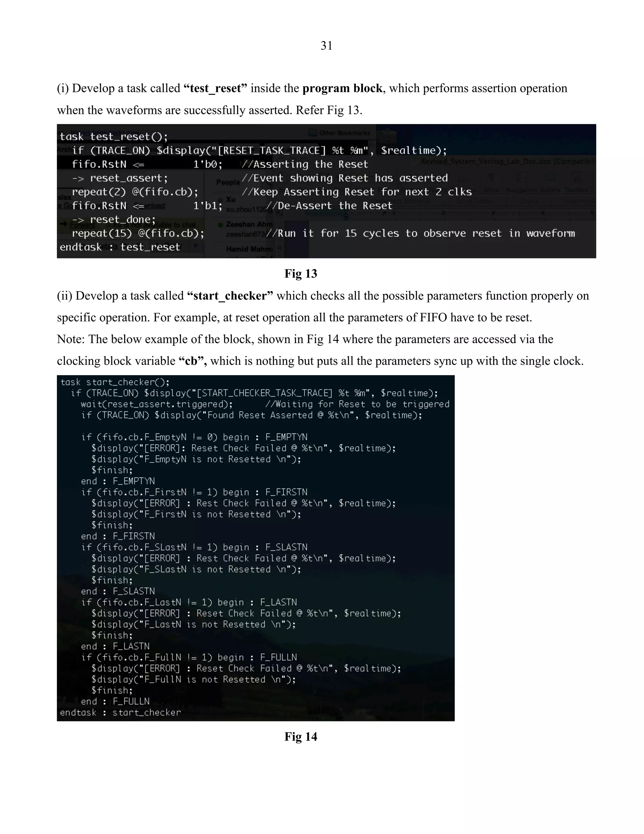 31 
(i) Develop a task called “test_reset” inside the program block, which performs assertion operation 
when the waveforms are successfully asserted. Refer Fig 13. 
Fig 13 
(ii) Develop a task called “start_checker” which checks all the possible parameters function properly on 
specific operation. For example, at reset operation all the parameters of FIFO have to be reset. 
Note: The below example of the block, shown in Fig 14 where the parameters are accessed via the 
clocking block variable “cb”, which is nothing but puts all the parameters sync up with the single clock. 
Fig 14 
 