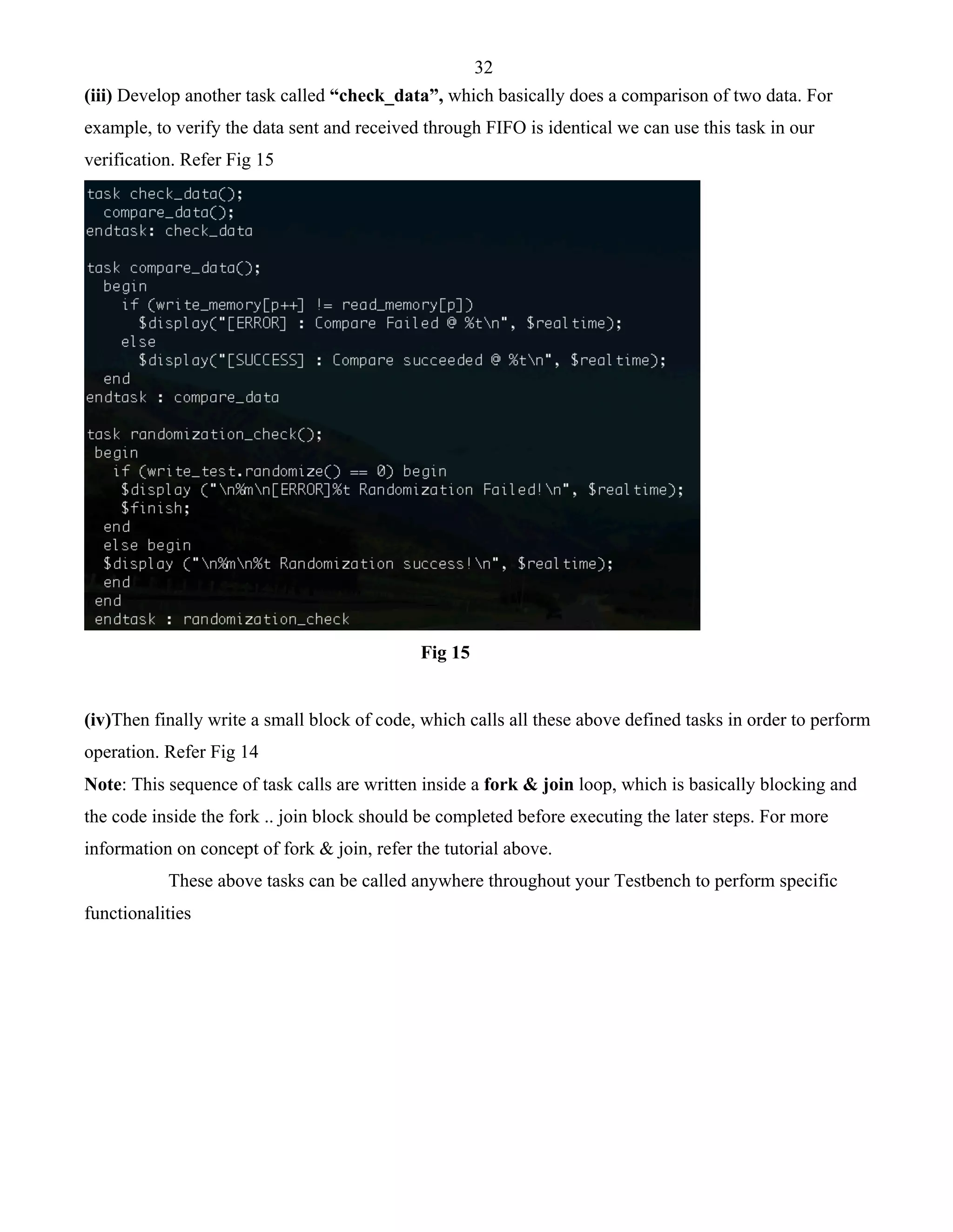 32 
(iii) Develop another task called “check_data”, which basically does a comparison of two data. For 
example, to verify the data sent and received through FIFO is identical we can use this task in our 
verification. Refer Fig 15 
Fig 15 
(iv)Then finally write a small block of code, which calls all these above defined tasks in order to perform 
operation. Refer Fig 14 
Note: This sequence of task calls are written inside a fork & join loop, which is basically blocking and 
the code inside the fork .. join block should be completed before executing the later steps. For more 
information on concept of fork & join, refer the tutorial above. 
These above tasks can be called anywhere throughout your Testbench to perform specific 
functionalities 
 