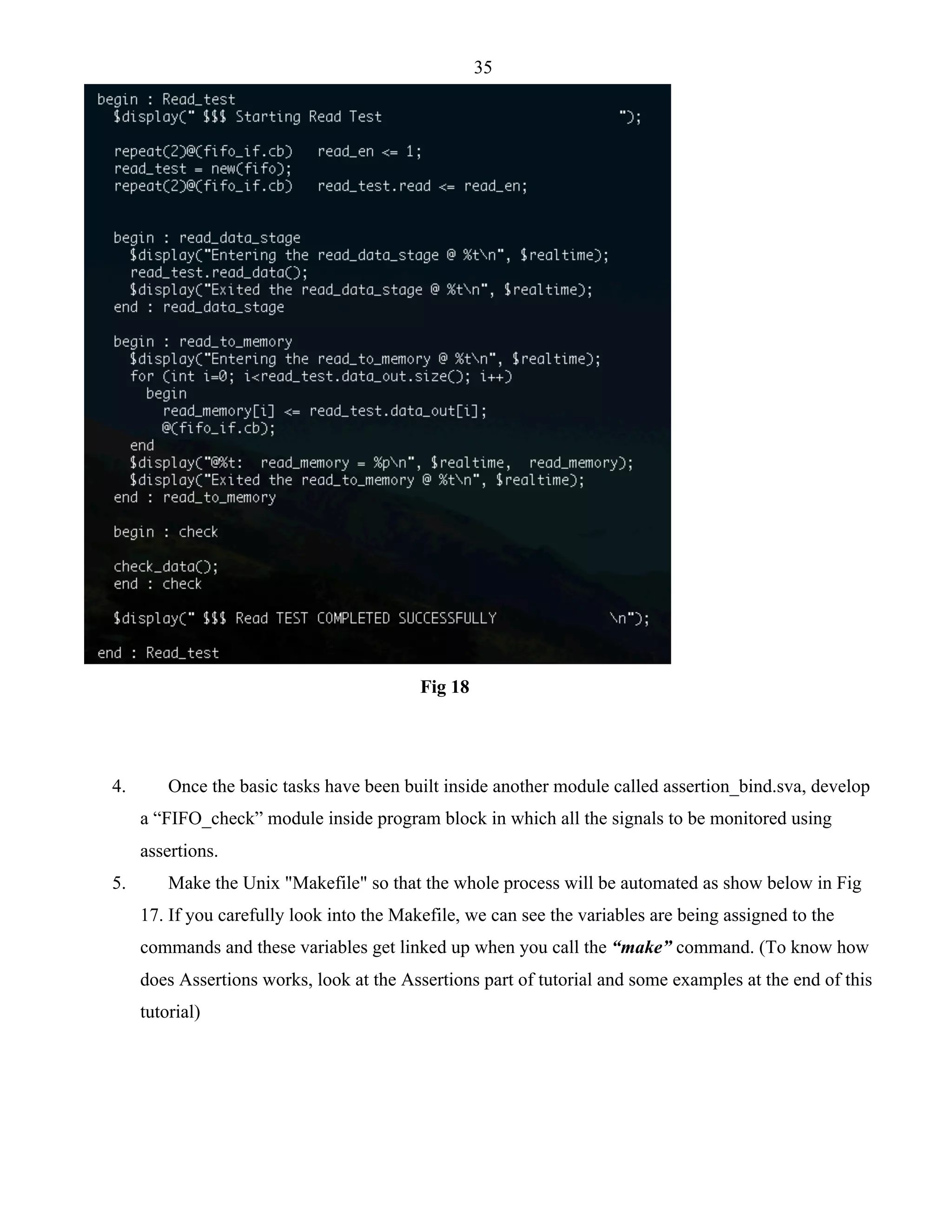 35 
Fig 18 
4. Once the basic tasks have been built inside another module called assertion_bind.sva, develop 
a “FIFO_check” module inside program block in which all the signals to be monitored using 
assertions. 
5. Make the Unix "Makefile" so that the whole process will be automated as show below in Fig 
17. If you carefully look into the Makefile, we can see the variables are being assigned to the 
commands and these variables get linked up when you call the “make” command. (To know how 
does Assertions works, look at the Assertions part of tutorial and some examples at the end of this 
tutorial) 
 