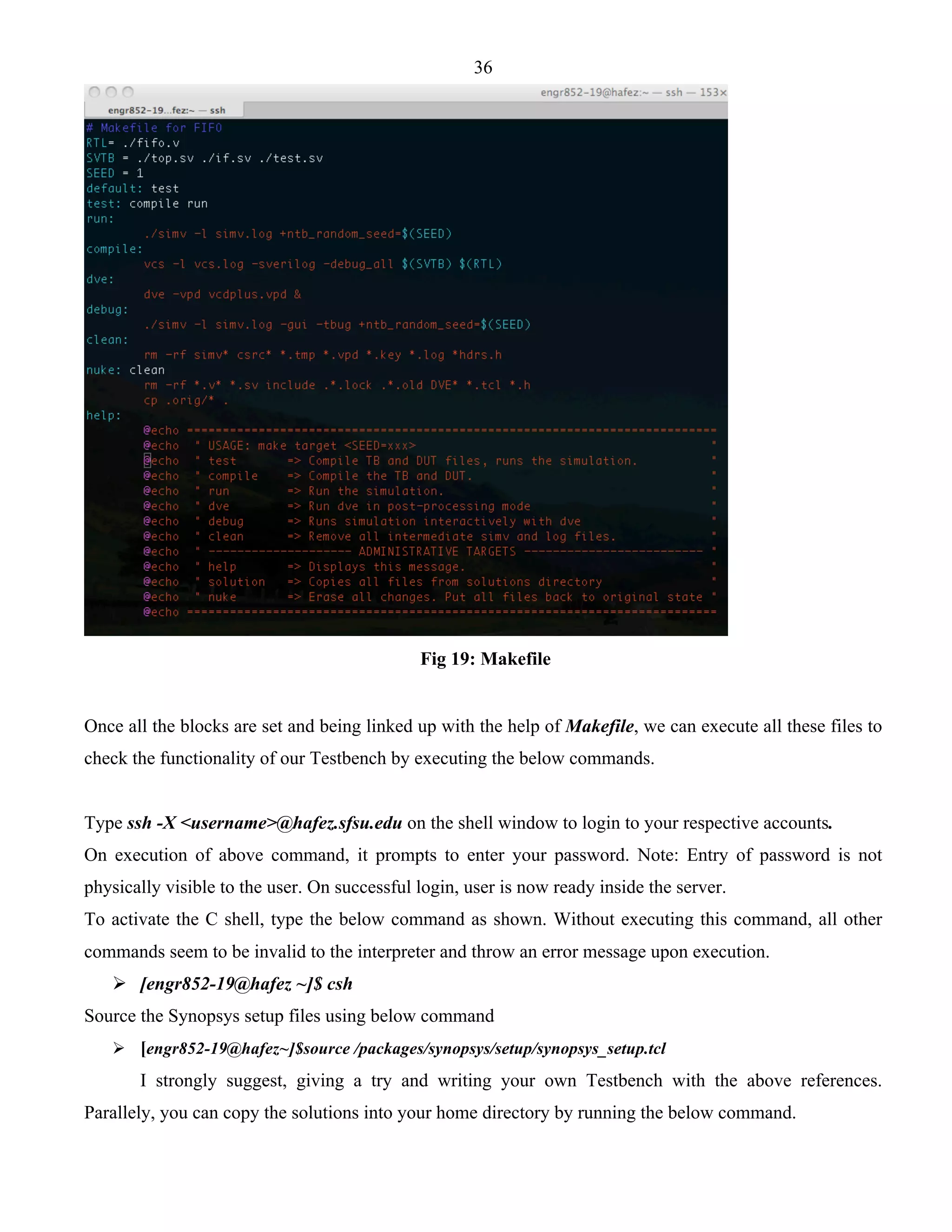 36 
Fig 19: Makefile 
Once all the blocks are set and being linked up with the help of Makefile, we can execute all these files to 
check the functionality of our Testbench by executing the below commands. 
Type ssh -X <username>@hafez.sfsu.edu on the shell window to login to your respective accounts. 
On execution of above command, it prompts to enter your password. Note: Entry of password is not 
physically visible to the user. On successful login, user is now ready inside the server. 
To activate the C shell, type the below command as shown. Without executing this command, all other 
commands seem to be invalid to the interpreter and throw an error message upon execution. 
 [engr852-19@hafez ~]$ csh 
Source the Synopsys setup files using below command 
 [engr852-19@hafez~]$source /packages/synopsys/setup/synopsys_setup.tcl 
I strongly suggest, giving a try and writing your own Testbench with the above references. 
Parallely, you can copy the solutions into your home directory by running the below command. 
 