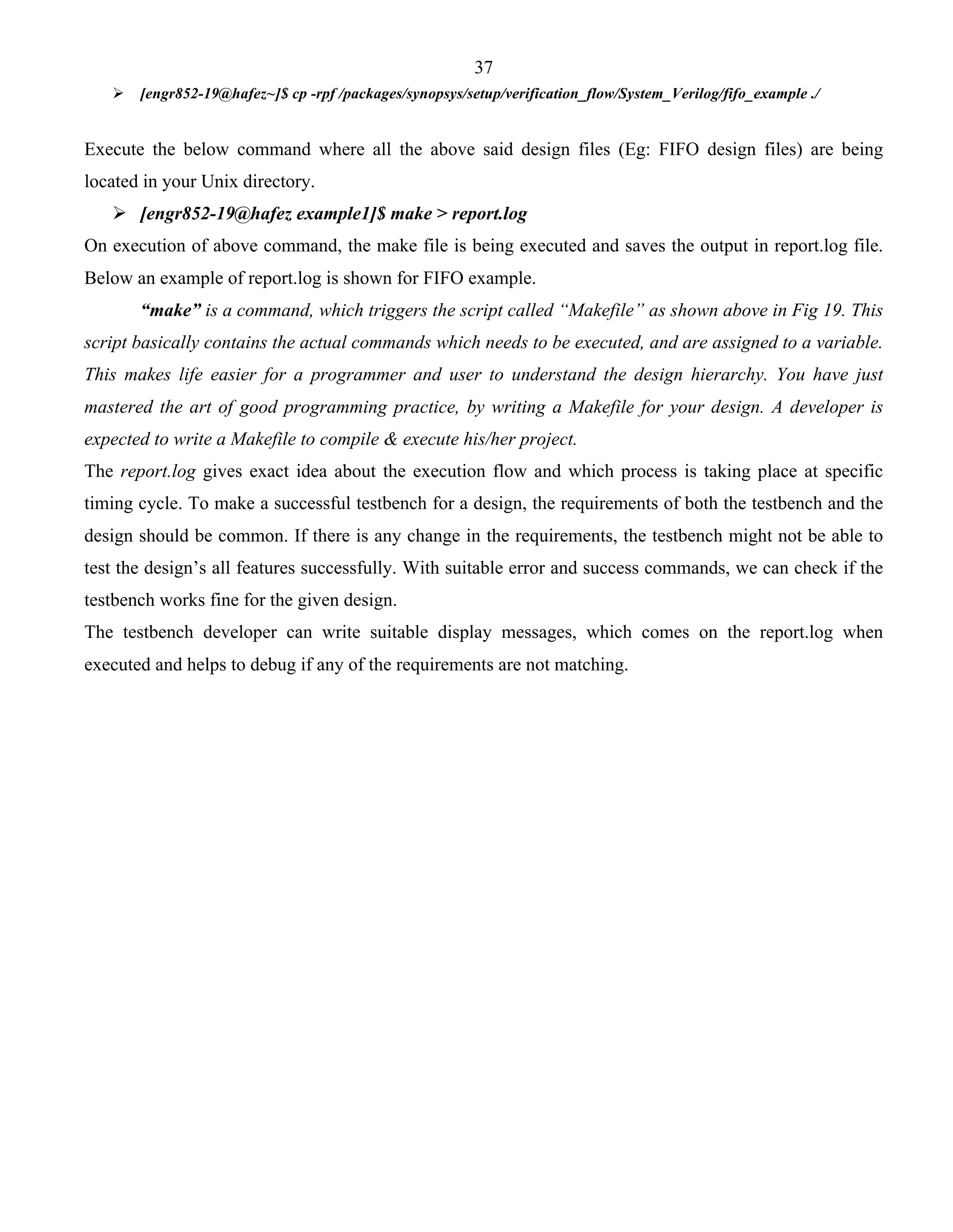 37 
 [engr852-19@hafez~]$ cp -rpf /packages/synopsys/setup/verification_flow/System_Verilog/fifo_example ./ 
Execute the below command where all the above said design files (Eg: FIFO design files) are being 
located in your Unix directory. 
 [engr852-19@hafez example1]$ make > report.log 
On execution of above command, the make file is being executed and saves the output in report.log file. 
Below an example of report.log is shown for FIFO example. 
“make” is a command, which triggers the script called “Makefile” as shown above in Fig 19. This 
script basically contains the actual commands which needs to be executed, and are assigned to a variable. 
This makes life easier for a programmer and user to understand the design hierarchy. You have just 
mastered the art of good programming practice, by writing a Makefile for your design. A developer is 
expected to write a Makefile to compile & execute his/her project. 
The report.log gives exact idea about the execution flow and which process is taking place at specific 
timing cycle. To make a successful testbench for a design, the requirements of both the testbench and the 
design should be common. If there is any change in the requirements, the testbench might not be able to 
test the design’s all features successfully. With suitable error and success commands, we can check if the 
testbench works fine for the given design. 
The testbench developer can write suitable display messages, which comes on the report.log when 
executed and helps to debug if any of the requirements are not matching. 
 