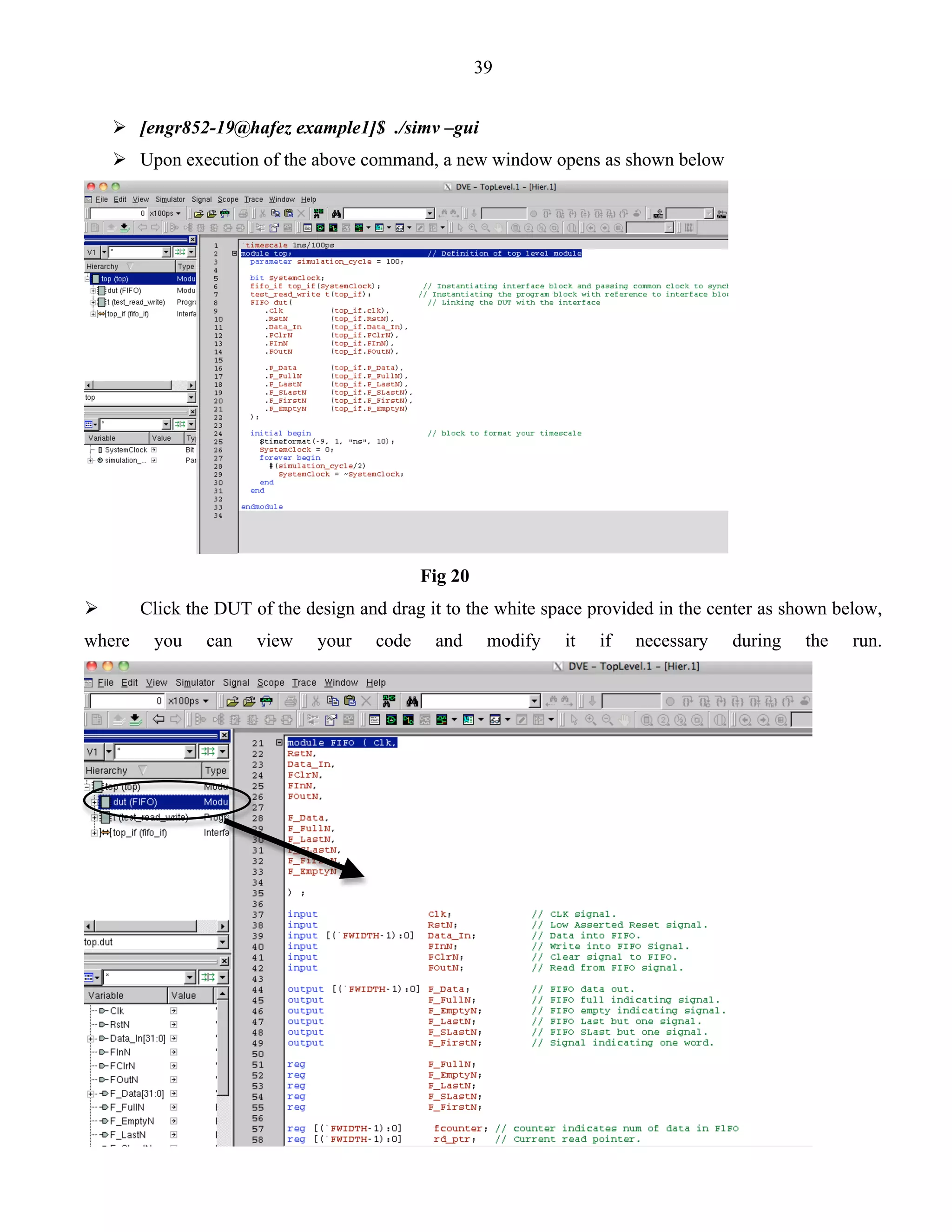39 
 [engr852-19@hafez example1]$ ./simv –gui 
 Upon execution of the above command, a new window opens as shown below 
Fig 20 
 Click the DUT of the design and drag it to the white space provided in the center as shown below, 
where you can view your code and modify it if necessary during the run. 
 