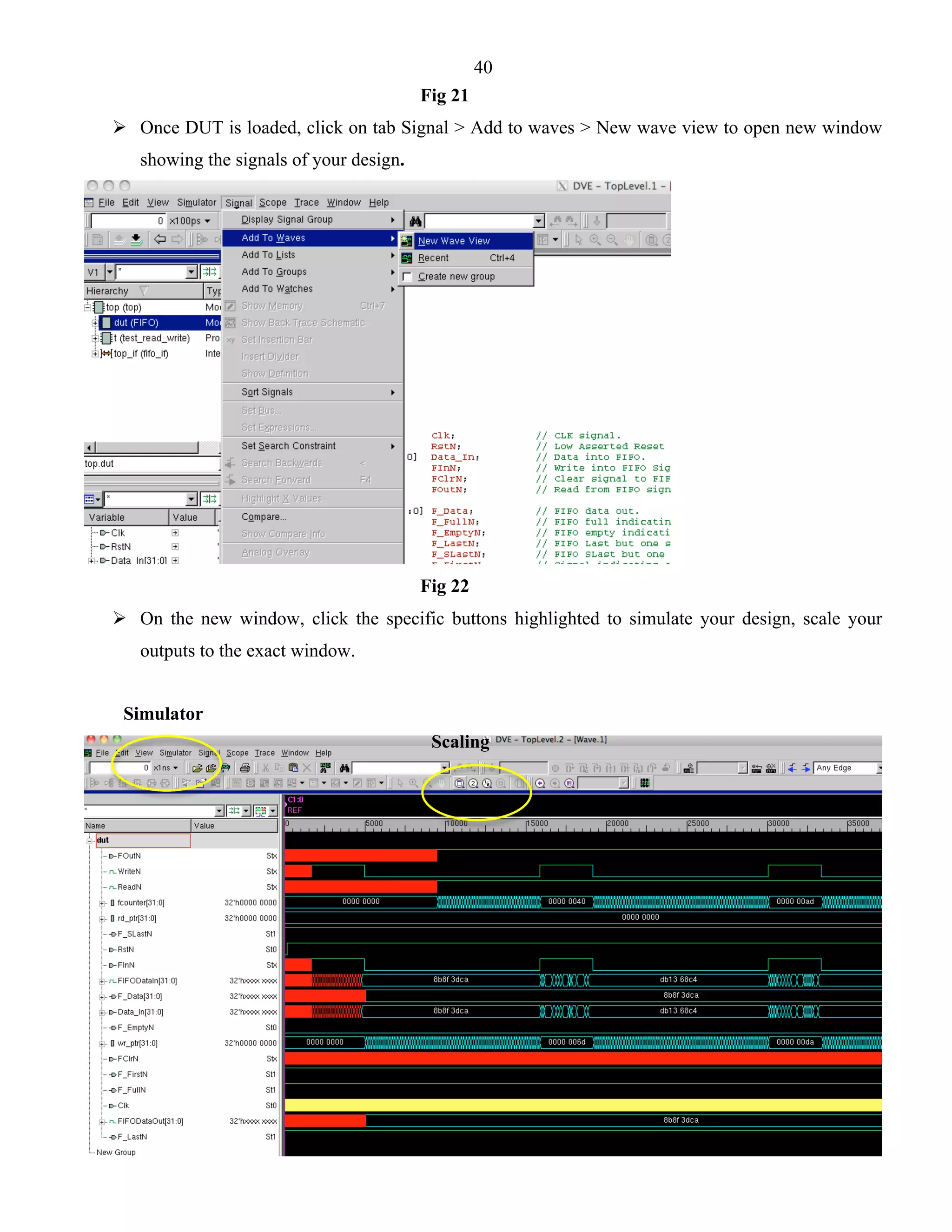 40 
Fig 21 
 Once DUT is loaded, click on tab Signal > Add to waves > New wave view to open new window 
showing the signals of your design. 
Fig 22 
 On the new window, click the specific buttons highlighted to simulate your design, scale your 
outputs to the exact window. 
Simulator 
Scaling 
 