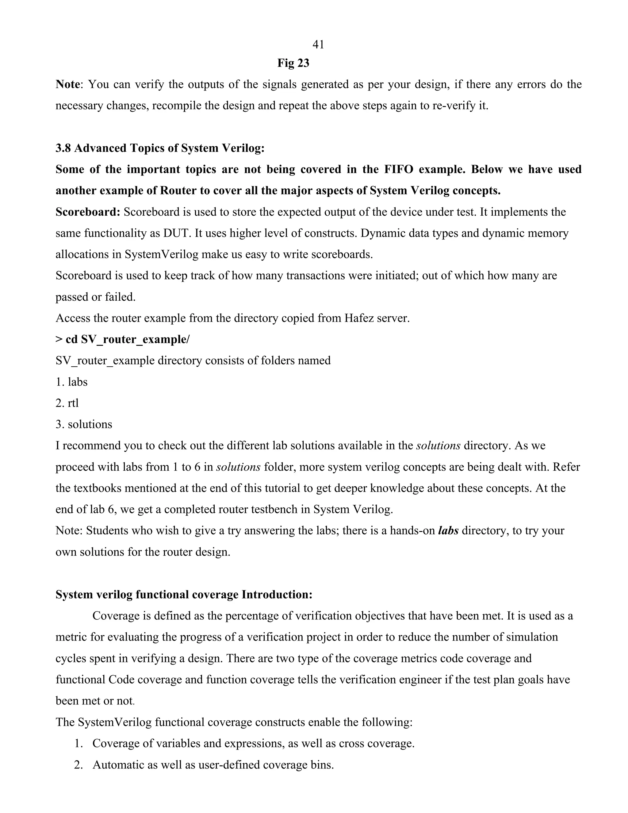 41 
Fig 23 
Note: You can verify the outputs of the signals generated as per your design, if there any errors do the 
necessary changes, recompile the design and repeat the above steps again to re-verify it. 
3.8 Advanced Topics of System Verilog: 
Some of the important topics are not being covered in the FIFO example. Below we have used 
another example of Router to cover all the major aspects of System Verilog concepts. 
Scoreboard: Scoreboard is used to store the expected output of the device under test. It implements the 
same functionality as DUT. It uses higher level of constructs. Dynamic data types and dynamic memory 
allocations in SystemVerilog make us easy to write scoreboards. 
Scoreboard is used to keep track of how many transactions were initiated; out of which how many are 
passed or failed. 
Access the router example from the directory copied from Hafez server. 
> cd SV_router_example/ 
SV_router_example directory consists of folders named 
1. labs 
2. rtl 
3. solutions 
I recommend you to check out the different lab solutions available in the solutions directory. As we 
proceed with labs from 1 to 6 in solutions folder, more system verilog concepts are being dealt with. Refer 
the textbooks mentioned at the end of this tutorial to get deeper knowledge about these concepts. At the 
end of lab 6, we get a completed router testbench in System Verilog. 
Note: Students who wish to give a try answering the labs; there is a hands-on labs directory, to try your 
own solutions for the router design. 
System verilog functional coverage Introduction: 
Coverage is defined as the percentage of verification objectives that have been met. It is used as a 
metric for evaluating the progress of a verification project in order to reduce the number of simulation 
cycles spent in verifying a design. There are two type of the coverage metrics code coverage and 
functional Code coverage and function coverage tells the verification engineer if the test plan goals have 
been met or not. 
The SystemVerilog functional coverage constructs enable the following: 
1. Coverage of variables and expressions, as well as cross coverage. 
2. Automatic as well as user-defined coverage bins. 
 