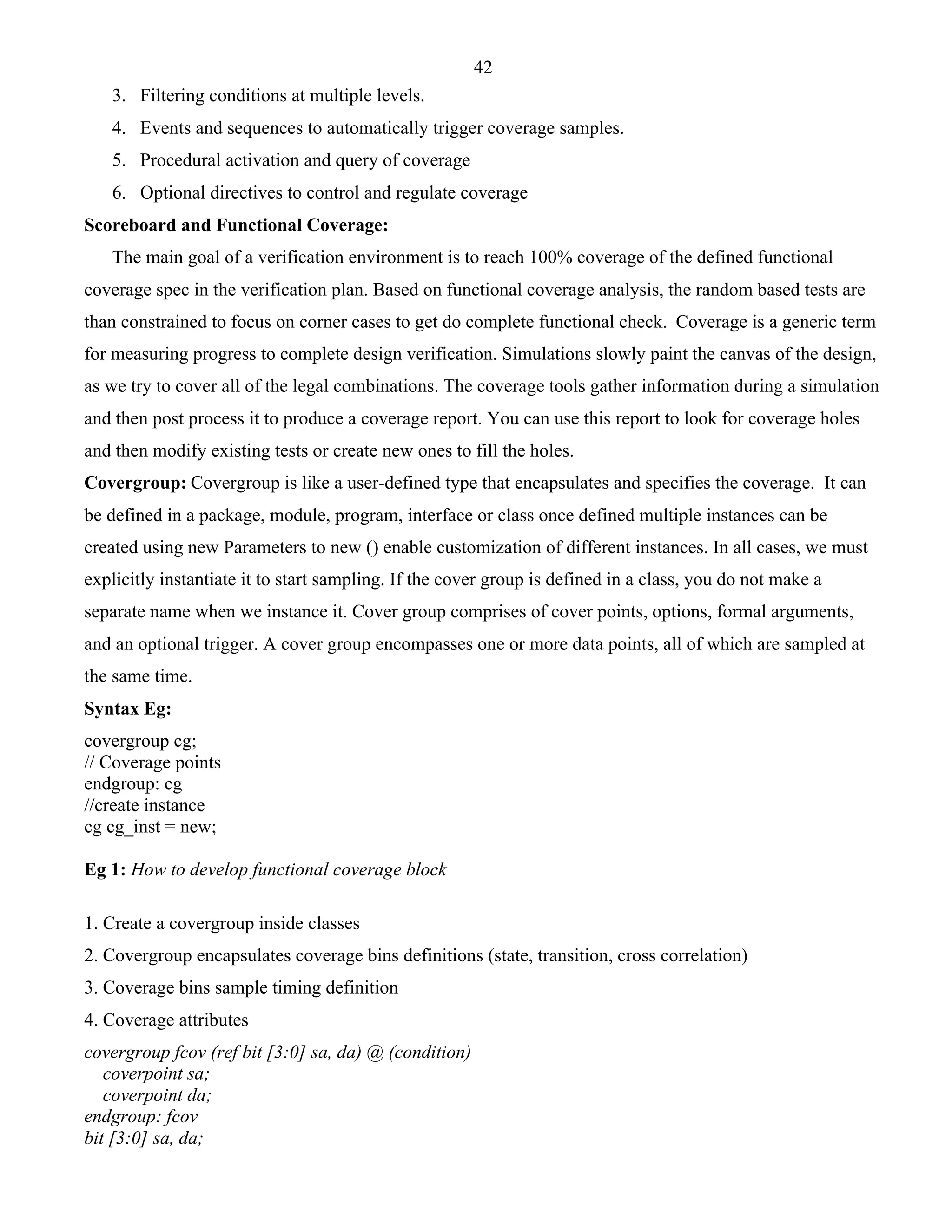 42 
3. Filtering conditions at multiple levels. 
4. Events and sequences to automatically trigger coverage samples. 
5. Procedural activation and query of coverage 
6. Optional directives to control and regulate coverage 
Scoreboard and Functional Coverage: 
The main goal of a verification environment is to reach 100% coverage of the defined functional 
coverage spec in the verification plan. Based on functional coverage analysis, the random based tests are 
than constrained to focus on corner cases to get do complete functional check. Coverage is a generic term 
for measuring progress to complete design verification. Simulations slowly paint the canvas of the design, 
as we try to cover all of the legal combinations. The coverage tools gather information during a simulation 
and then post process it to produce a coverage report. You can use this report to look for coverage holes 
and then modify existing tests or create new ones to fill the holes. 
Covergroup: Covergroup is like a user-defined type that encapsulates and specifies the coverage. It can 
be defined in a package, module, program, interface or class once defined multiple instances can be 
created using new Parameters to new () enable customization of different instances. In all cases, we must 
explicitly instantiate it to start sampling. If the cover group is defined in a class, you do not make a 
separate name when we instance it. Cover group comprises of cover points, options, formal arguments, 
and an optional trigger. A cover group encompasses one or more data points, all of which are sampled at 
the same time. 
Syntax Eg: 
covergroup cg; 
// Coverage points 
endgroup: cg 
//create instance 
cg cg_inst = new; 
Eg 1: How to develop functional coverage block 
1. Create a covergroup inside classes 
2. Covergroup encapsulates coverage bins definitions (state, transition, cross correlation) 
3. Coverage bins sample timing definition 
4. Coverage attributes 
covergroup fcov (ref bit [3:0] sa, da) @ (condition) 
coverpoint sa; 
coverpoint da; 
endgroup: fcov 
bit [3:0] sa, da; 
 