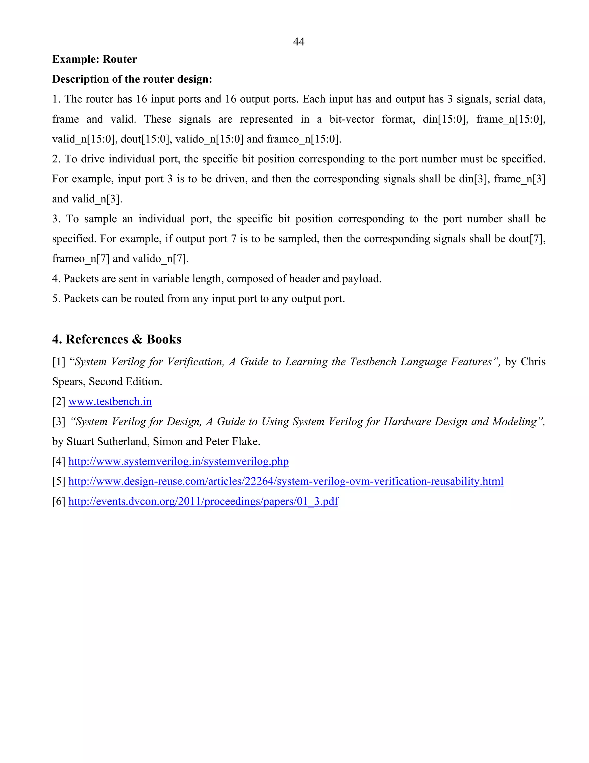 44 
Example: Router 
Description of the router design: 
1. The router has 16 input ports and 16 output ports. Each input has and output has 3 signals, serial data, 
frame and valid. These signals are represented in a bit-vector format, din[15:0], frame_n[15:0], 
valid_n[15:0], dout[15:0], valido_n[15:0] and frameo_n[15:0]. 
2. To drive individual port, the specific bit position corresponding to the port number must be specified. 
For example, input port 3 is to be driven, and then the corresponding signals shall be din[3], frame_n[3] 
and valid_n[3]. 
3. To sample an individual port, the specific bit position corresponding to the port number shall be 
specified. For example, if output port 7 is to be sampled, then the corresponding signals shall be dout[7], 
frameo_n[7] and valido_n[7]. 
4. Packets are sent in variable length, composed of header and payload. 
5. Packets can be routed from any input port to any output port. 
4. References & Books 
[1] “System Verilog for Verification, A Guide to Learning the Testbench Language Features”, by Chris 
Spears, Second Edition. 
[2] www.testbench.in 
[3] “System Verilog for Design, A Guide to Using System Verilog for Hardware Design and Modeling”, 
by Stuart Sutherland, Simon and Peter Flake. 
[4] http://www.systemverilog.in/systemverilog.php 
[5] http://www.design-reuse.com/articles/22264/system-verilog-ovm-verification-reusability.html 
[6] http://events.dvcon.org/2011/proceedings/papers/01_3.pdf 
