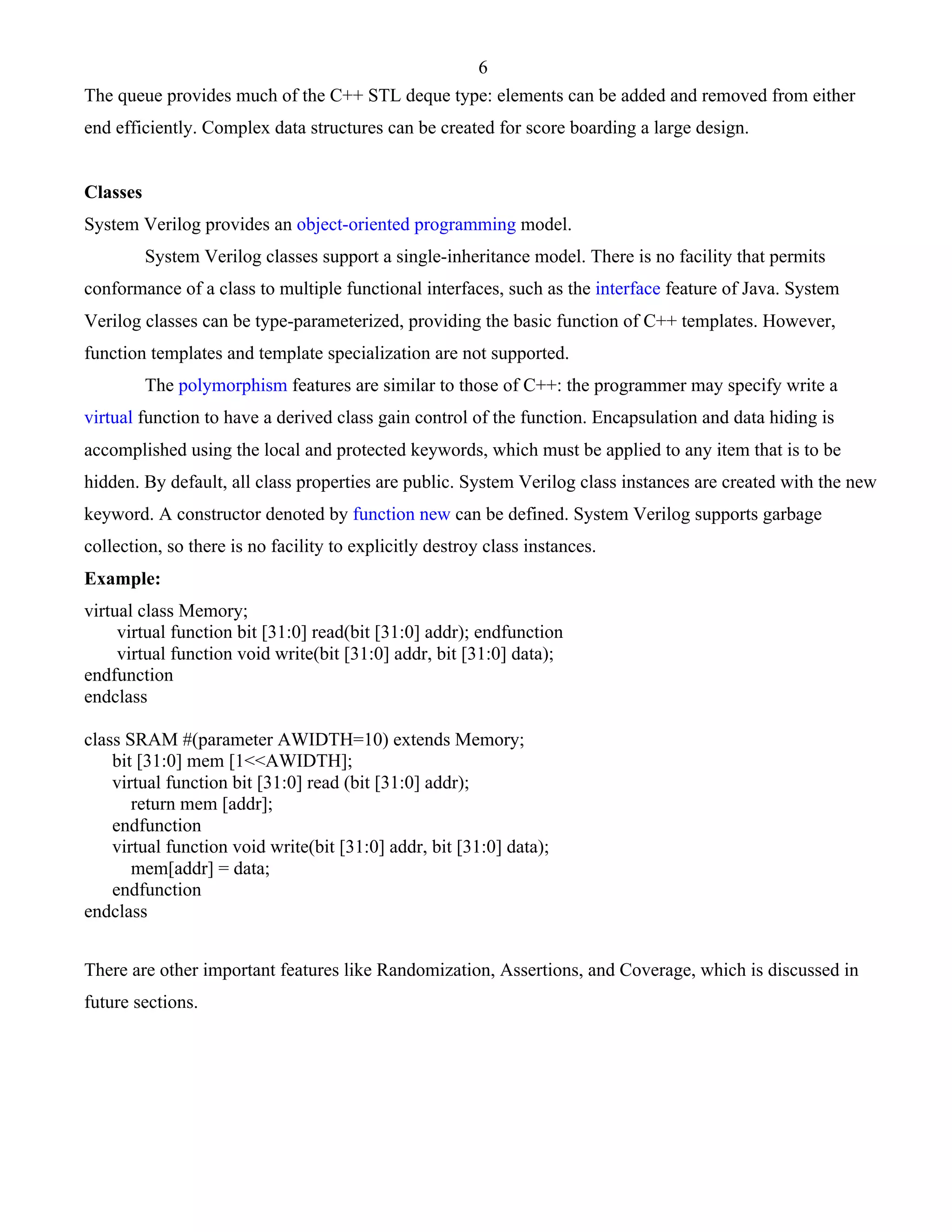 6 
The queue provides much of the C++ STL deque type: elements can be added and removed from either 
end efficiently. Complex data structures can be created for score boarding a large design. 
Classes 
System Verilog provides an object-oriented programming model. 
System Verilog classes support a single-inheritance model. There is no facility that permits 
conformance of a class to multiple functional interfaces, such as the interface feature of Java. System 
Verilog classes can be type-parameterized, providing the basic function of C++ templates. However, 
function templates and template specialization are not supported. 
The polymorphism features are similar to those of C++: the programmer may specify write a 
virtual function to have a derived class gain control of the function. Encapsulation and data hiding is 
accomplished using the local and protected keywords, which must be applied to any item that is to be 
hidden. By default, all class properties are public. System Verilog class instances are created with the new 
keyword. A constructor denoted by function new can be defined. System Verilog supports garbage 
collection, so there is no facility to explicitly destroy class instances. 
Example: 
virtual class Memory; 
virtual function bit [31:0] read(bit [31:0] addr); endfunction 
virtual function void write(bit [31:0] addr, bit [31:0] data); 
endfunction 
endclass 
class SRAM #(parameter AWIDTH=10) extends Memory; 
bit [31:0] mem [1<<AWIDTH]; 
virtual function bit [31:0] read (bit [31:0] addr); 
return mem [addr]; 
endfunction 
virtual function void write(bit [31:0] addr, bit [31:0] data); 
mem[addr] = data; 
endfunction 
endclass 
There are other important features like Randomization, Assertions, and Coverage, which is discussed in 
future sections. 
 