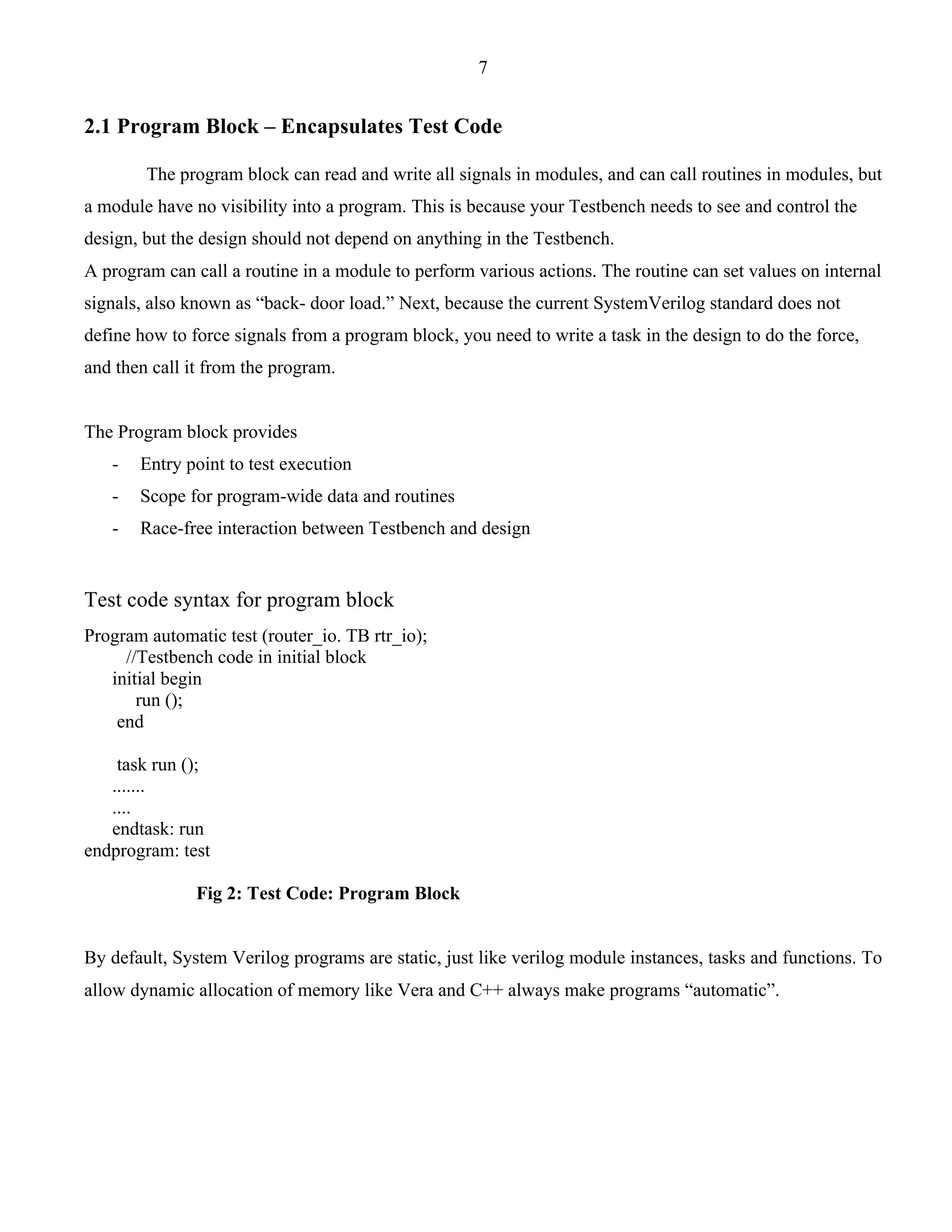 7 
2.1 Program Block – Encapsulates Test Code 
The program block can read and write all signals in modules, and can call routines in modules, but 
a module have no visibility into a program. This is because your Testbench needs to see and control the 
design, but the design should not depend on anything in the Testbench. 
A program can call a routine in a module to perform various actions. The routine can set values on internal 
signals, also known as “back- door load.” Next, because the current SystemVerilog standard does not 
define how to force signals from a program block, you need to write a task in the design to do the force, 
and then call it from the program. 
The Program block provides 
- Entry point to test execution 
- Scope for program-wide data and routines 
- Race-free interaction between Testbench and design 
Test code syntax for program block 
Program automatic test (router_io. TB rtr_io); 
//Testbench code in initial block 
initial begin 
run (); 
end 
task run (); 
....... 
.... 
endtask: run 
endprogram: test 
Fig 2: Test Code: Program Block 
By default, System Verilog programs are static, just like verilog module instances, tasks and functions. To 
allow dynamic allocation of memory like Vera and C++ always make programs “automatic”. 
 