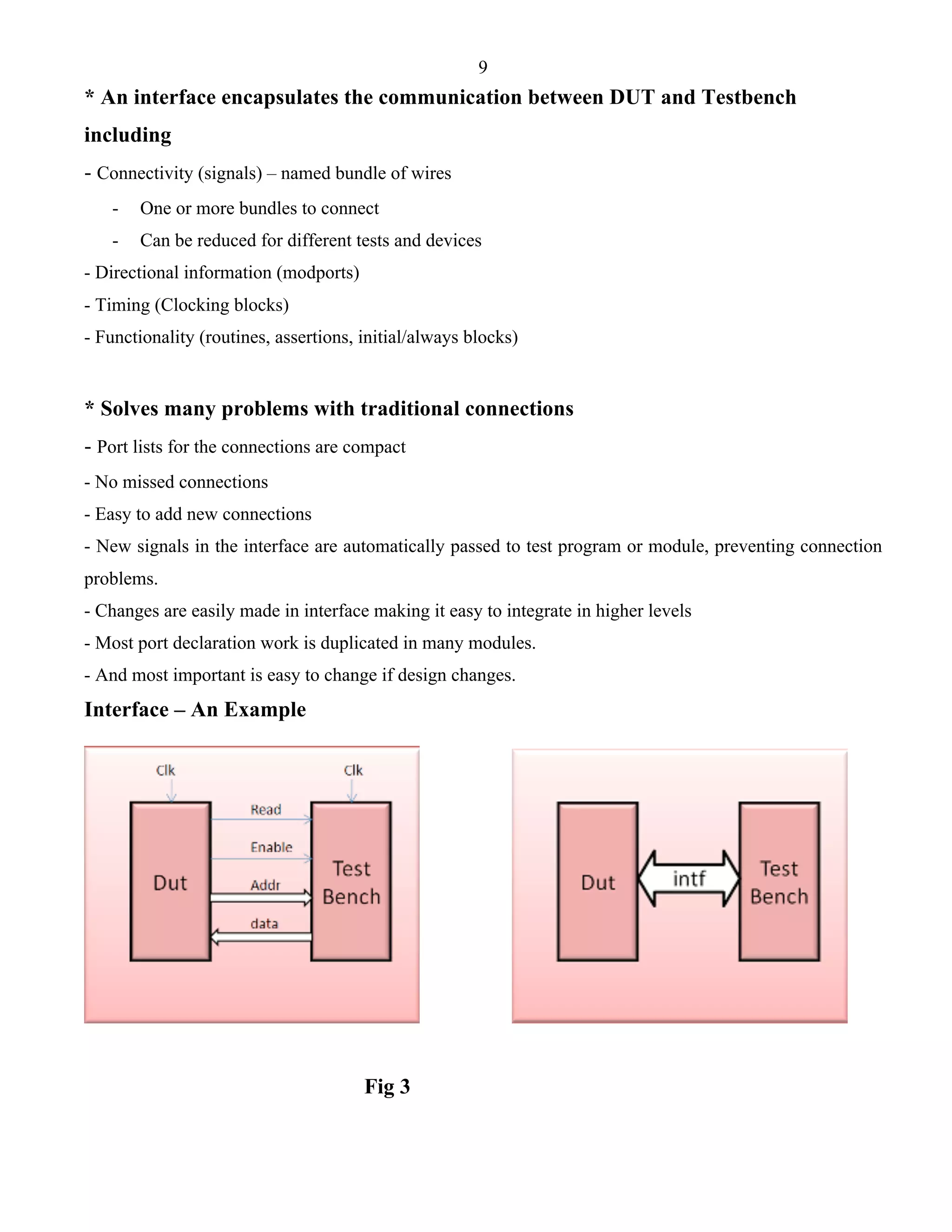 9 
* An interface encapsulates the communication between DUT and Testbench 
including 
- Connectivity (signals) – named bundle of wires 
- One or more bundles to connect 
- Can be reduced for different tests and devices 
- Directional information (modports) 
- Timing (Clocking blocks) 
- Functionality (routines, assertions, initial/always blocks) 
* Solves many problems with traditional connections 
- Port lists for the connections are compact 
- No missed connections 
- Easy to add new connections 
- New signals in the interface are automatically passed to test program or module, preventing connection 
problems. 
- Changes are easily made in interface making it easy to integrate in higher levels 
- Most port declaration work is duplicated in many modules. 
- And most important is easy to change if design changes. 
Interface – An Example 
Fig 3 
 