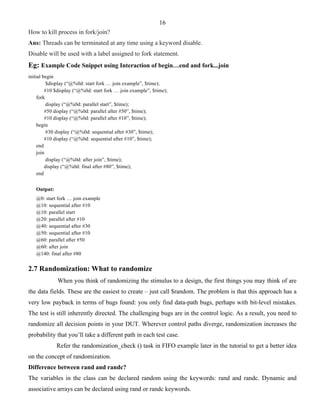 16 
How to kill process in fork/join? 
Ans: Threads can be terminated at any time using a keyword disable. 
Disable will be used with a label assigned to fork statement. 
Eg: Example Code Snippet using Interaction of begin…end and fork...join 
initial begin 
$display (“@%0d: start fork … join example”, $time); 
#10 $display (“@%0d: start fork … join example”, $time); 
fork 
display (“@%0d: parallel start”, $time); 
#50 display (“@%0d: parallel after #50”, $time); 
#10 display (“@%0d: parallel after #10”, $time); 
begin 
#30 display (“@%0d: sequential after #30”, $time); 
#10 display (“@%0d: sequential after #10”, $time); 
end 
join 
display (“@%0d: after join”, $time); 
display (“@%0d: final after #80”, $time); 
end 
Output: 
@0: start fork … join example 
@10: sequential after #10 
@10: parallel start 
@20: parallel after #10 
@40: sequential after #30 
@50: sequential after #10 
@60: parallel after #50 
@60: after join 
@140: final after #80 
2.7 Randomization: What to randomize 
When you think of randomizing the stimulus to a design, the first things you may think of are 
the data fields. These are the easiest to create – just call $random. The problem is that this approach has a 
very low payback in terms of bugs found: you only find data-path bugs, perhaps with bit-level mistakes. 
The test is still inherently directed. The challenging bugs are in the control logic. As a result, you need to 
randomize all decision points in your DUT. Wherever control paths diverge, randomization increases the 
probability that you’ll take a different path in each test case. 
Refer the randomization_check () task in FIFO example later in the tutorial to get a better idea 
on the concept of randomization. 
Difference between rand and randc? 
The variables in the class can be declared random using the keywords: rand and randc. Dynamic and 
associative arrays can be declared using rand or randc keywords. 
 