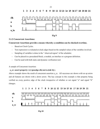 23 
Fig 9 
3.1.2 Concurrent Assertions: 
Concurrent Assertions provide a means whereby a condition can be checked overtime. 
- Based on Clock Cycles. 
- Test expression is evaluated at clock edges based on the sampled values of the variables involved. 
- Sampling of variables is done in the “ observed region” of the scheduler. 
- Can be placed in a procedural block, a module, an interface or a program definition. 
- Can be used with both static and dynamic verification tool. 
A sample of Concurrent Assertion: 
a_cc: assert property ( @ (posedge clk) not (a && b)) ; 
Above example shows the result of concurrent assertion a_cc. All successes are shown with an up arrow 
and all features are shown with a down arrow. The key concept in this example is that property being 
verified on every positive edge of the clock irrespective of whether or not signal “a” and signal “b” 
changes. 
Fig 10 
 