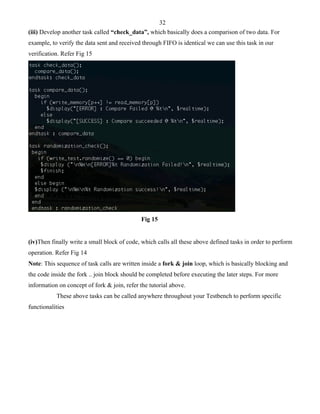 32 
(iii) Develop another task called “check_data”, which basically does a comparison of two data. For 
example, to verify the data sent and received through FIFO is identical we can use this task in our 
verification. Refer Fig 15 
Fig 15 
(iv)Then finally write a small block of code, which calls all these above defined tasks in order to perform 
operation. Refer Fig 14 
Note: This sequence of task calls are written inside a fork & join loop, which is basically blocking and 
the code inside the fork .. join block should be completed before executing the later steps. For more 
information on concept of fork & join, refer the tutorial above. 
These above tasks can be called anywhere throughout your Testbench to perform specific 
functionalities 
 