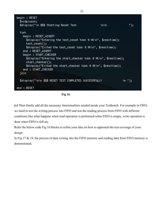 33 
Fig 16 
(v) Then finally add all the necessary functionalities needed inside your Testbench. For example in FIFO, 
we need to test the writing process into FIFO and test the reading process from FIFO with different 
conditions like what happens when read operation is performed when FIFO is empty, write operation is 
done when FIFO is full etc. 
Refer the below code Fig 16 blocks to refine your idea on how to approach the test coverage of your 
design. 
In Fig 17 & 18, the process of data writing into the FIFO memory and reading data from FIFO memory is 
demonstrated. 
 