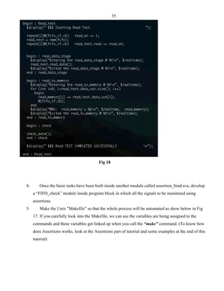 35 
Fig 18 
4. Once the basic tasks have been built inside another module called assertion_bind.sva, develop 
a “FIFO_check” module inside program block in which all the signals to be monitored using 
assertions. 
5. Make the Unix "Makefile" so that the whole process will be automated as show below in Fig 
17. If you carefully look into the Makefile, we can see the variables are being assigned to the 
commands and these variables get linked up when you call the “make” command. (To know how 
does Assertions works, look at the Assertions part of tutorial and some examples at the end of this 
tutorial) 
 