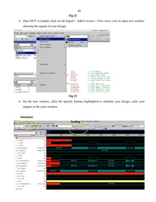40 
Fig 21 
 Once DUT is loaded, click on tab Signal > Add to waves > New wave view to open new window 
showing the signals of your design. 
Fig 22 
 On the new window, click the specific buttons highlighted to simulate your design, scale your 
outputs to the exact window. 
Simulator 
Scaling 
 