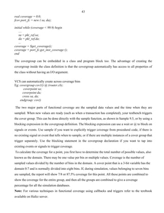 43 
real coverage = 0.0; 
fcov port_fc = new ( sa, da); 
initial while (coverage < 99.9) begin 
.... 
sa = pkt_ref.sa; 
da = pkt_ref.da; 
... 
coverage = $get_coverage(); 
coverage = port_fc.get_inst_coverage (); 
end 
The covergroup can be embedded in a class and program block too. The advantage of creating the 
covergroup inside the class definition is that the covergroup automatically has access to all properties of 
the class without having an I/O argument. 
VCS can automatically create across coverage bins 
Eg: covergroup cov1() @ (router.cb); 
coverpoint sa; 
coverpoint da; 
cross sa, da; 
endgroup: cov() 
The two major parts of functional coverage are the sampled data values and the time when they are 
sampled. When new values are ready (such as when a transaction has completed), your testbench triggers 
the cover group. This can be done directly with the sample function, as shown in Sample 9.5, or by using a 
blocking expression in the covergroup definition. The blocking expression can use a wait or @ to block on 
signals or events. Use sample if you want to explicitly trigger coverage from procedural code, if there is 
no existing signal or event that tells when to sample, or if there are multiple instances of a cover group that 
trigger separately. Use the blocking statement in the covergroup declaration if you want to tap into 
existing events or signals to trigger coverage. 
To calculate the coverage for a point, you first have to determine the total number of possible values, also 
known as the domain. There may be one value per bin or multiple values. Coverage is the number of 
sampled values divided by the number of bins in the domain. A cover point that is a 3-bit variable has the 
domain 0:7 and is normally divided into eight bins. If, during simulation, values belonging to seven bins 
are sampled, the report will show 7/8 or 87.5% coverage for this point. All these points are combined to 
show the coverage for the entire group, and then all the groups are combined to give a coverage 
percentage for all the simulation databases. 
Note: For various techniques in functional coverage using callbacks and triggers refer to the textbook 
available on Hafez server. 
 