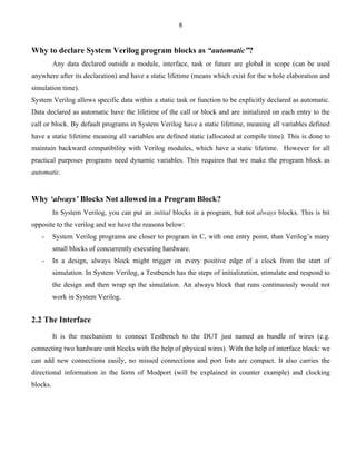 8 
Why to declare System Verilog program blocks as “automatic”? 
Any data declared outside a module, interface, task or future are global in scope (can be used 
anywhere after its declaration) and have a static lifetime (means which exist for the whole elaboration and 
simulation time). 
System Verilog allows specific data within a static task or function to be explicitly declared as automatic. 
Data declared as automatic have the lifetime of the call or block and are initialized on each entry to the 
call or block. By default programs in System Verilog have a static lifetime, meaning all variables defined 
have a static lifetime meaning all variables are defined static (allocated at compile time). This is done to 
maintain backward compatibility with Verilog modules, which have a static lifetime. However for all 
practical purposes programs need dynamic variables. This requires that we make the program block as 
automatic. 
Why ‘always’ Blocks Not allowed in a Program Block? 
In System Verilog, you can put an initial blocks in a program, but not always blocks. This is bit 
opposite to the verilog and we have the reasons below: 
- System Verilog programs are closer to program in C, with one entry point, than Verilog’s many 
small blocks of concurrently executing hardware. 
- In a design, always block might trigger on every positive edge of a clock from the start of 
simulation. In System Verilog, a Testbench has the steps of initialization, stimulate and respond to 
the design and then wrap up the simulation. An always block that runs continuously would not 
work in System Verilog. 
2.2 The Interface 
It is the mechanism to connect Testbench to the DUT just named as bundle of wires (e.g. 
connecting two hardware unit blocks with the help of physical wires). With the help of interface block: we 
can add new connections easily, no missed connections and port lists are compact. It also carries the 
directional information in the form of Modport (will be explained in counter example) and clocking 
blocks. 
 
